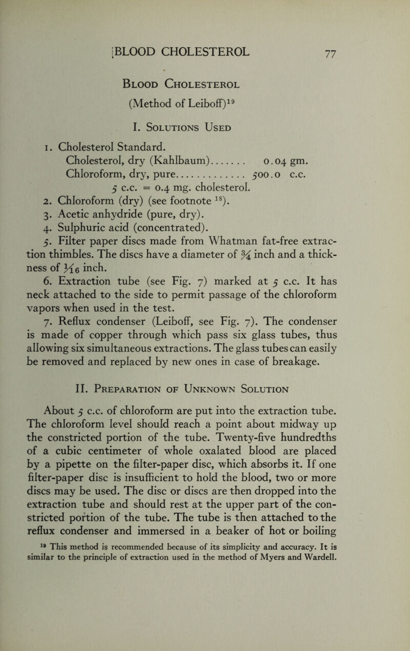 Blood Cholesterol (Method of Leiboff)19 I. Solutions Used i . Cholesterol Standard. Cholesterol, dry (Kahlbaum) 0.04 gm. Chloroform, dry, pure 500.0 c.c. 5 c.c. = 0.4 mg. cholesterol. 2. Chloroform (dry) (see footnote 18). 3. Acetic anhydride (pure, dry). 4. Sulphuric acid (concentrated). 5. Filter paper discs made from Whatman fat-free extrac- tion thimbles. The discs have a diameter of % inch and a thick- ness of Ll6 inch. 6. Extraction tube (see Fig. 7) marked at 5 c.c. It has neck attached to the side to permit passage of the chloroform vapors when used in the test. 7. Reflux condenser (Leiboff, see Fig. 7). The condenser is made of copper through which pass six glass tubes, thus allowing six simultaneous extractions. The glass tubes can easily be removed and replaced by new ones in case of breakage. II. Preparation of Unknown Solution About 5 c.c. of chloroform are put into the extraction tube. The chloroform level should reach a point about midway up the constricted portion of the tube. Twenty-five hundredths of a cubic centimeter of whole oxalated blood are placed by a pipette on the filter-paper disc, which absorbs it. If one filter-paper disc is insufficient to hold the blood, two or more discs may be used. The disc or discs are then dropped into the extraction tube and should rest at the upper part of the con- stricted portion of the tube. The tube is then attached to the reflux condenser and immersed in a beaker of hot or boiling 19 This method is recommended because of its simplicity and accuracy. It is similar to the principle of extraction used in the method of Myers and Wardell.