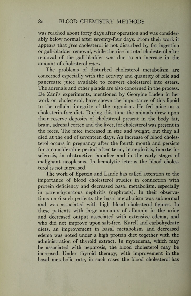 was reached about forty days after operation and was consider- ably below normal after seventy-four days. From their work it appears that free cholesterol is not disturbed by fat ingestion or gall-bladder removal, while the rise in total cholesterol after removal of the gall-bladder was due to an increase in the amount of cholesterol esters. The problems of disturbed cholesterol metabolism are concerned especially with the activity and quantity of bile and pancreatic juice available to convert cholesterol into esters. The adrenals and other glands are also concerned in the process. De Zani’s experiments, mentioned by Georgine Luden in her work on cholesterol, have shown the importance of this lipoid to the cellular integrity of the organism. He fed mice on a cholesterin-free diet. During this time the animals drew upon their reserve deposits of cholesterol present in the body fat, brain, adrenal cortex and the liver, for cholesterol was present in the feces. The mice increased in size and weight, but they all died at the end of seventeen days. An increase of blood choles- terol occurs in pregnancy after the fourth month and persists for a considerable period after term, in nephritis, in arterio- sclerosis, in obstructive jaundice and in the early stages of malignant neoplasms. In hemolytic icterus the blood choles- terol is not increased. The work of Epstein and Lande has called attention to the importance of blood cholesterol studies in connection with protein deficiency and decreased basal metabolism, especially in parenchymatous nephritis (nephrosis). In their observa- tions on 6 such patients the basal metabolism was subnormal and was associated with high blood cholesterol figures. In these patients with large amounts of albumin in the urine and decreased output associated with extensive edema, and who did not improve upon salt-free, Karell and carbohydrate diets, an improvement in basal metabolism and decreased edema was noted under a high protein diet together with the administration of thyroid extract. In myxedema, which may be associated with nephrosis, the blood cholesterol may be increased. Under thyroid therapy, with improvement in the basal metabolic rate, in such cases the blood cholesterol has