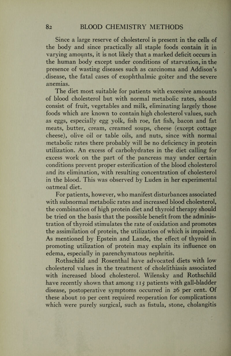 Since a large reserve of cholesterol is present in the cells of the body and since practically all staple foods contain it in varying amounts, it is not likely that a marked deficit occurs in the human body except under conditions of starvation, in the presence of wasting diseases such as carcinoma and Addison’s disease, the fatal cases of exophthalmic goiter and the severe anemias. The diet most suitable for patients with excessive amounts of blood cholesterol but with normal metabolic rates, should consist of fruit, vegetables and milk, eliminating largely those foods which are known to contain high cholesterol values, such as eggs, especially egg yolk, fish roe, fat fish, bacon and fat meats, butter, cream, creamed soups, cheese (except cottage cheese), olive oil or table oils, and nuts, since with normal metabolic rates there probably will be no deficiency in protein utilization. An excess of carbohydrates in the diet calling for excess work on the part of the pancreas may under certain conditions prevent proper esterification of the blood cholesterol and its elimination, with resulting concentration of cholesterol in the blood. This was observed by Luden in her experimental oatmeal diet. For patients, however, who manifest disturbances associated with subnormal metabolic rates and increased blood cholesterol, the combination of high protein diet and thyroid therapy should be tried on the basis that the possible benefit from the adminis- tration of thyroid stimulates the rate of oxidation and promotes the assimilation of protein, the utilization of which is impaired. As mentioned by Epstein and Lande, the effect of thyroid in promoting utilization of protein may explain its influence on edema, especially in parenchymatous nephritis. Rothschild and Rosenthal have advocated diets with low cholesterol values in the treatment of cholelithiasis associated with increased blood cholesterol. Wilensky and Rothschild have recently shown that among 115 patients with gall-bladder disease, postoperative symptoms occurred in 26 per cent. Of these about 10 per cent required reoperation for complications which were purely surgical, such as fistula, stone, cholangitis