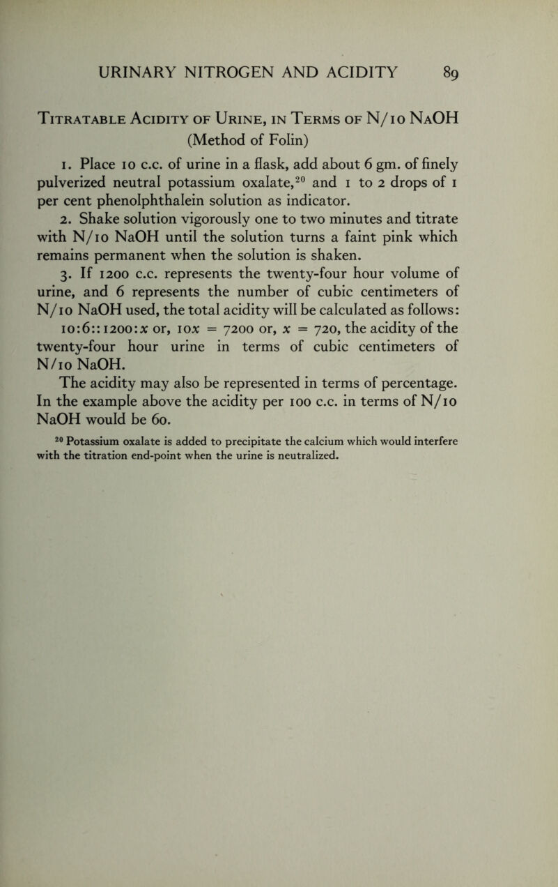 Titratable Acidity of Urine, in Terms of N/io NaOH (Method of Folin) 1. Place 10 c.c. of urine in a flask, add about 6 gm. of finely pulverized neutral potassium oxalate,20 and 1 to 2 drops of 1 per cent phenolphthalein solution as indicator. 2. Shake solution vigorously one to two minutes and titrate with N/10 NaOH until the solution turns a faint pink which remains permanent when the solution is shaken. 3. If 1200 c.c. represents the twenty-four hour volume of urine, and 6 represents the number of cubic centimeters of N/10 NaOH used, the total acidity will be calculated as follows: 10:6:: 1200:* or, 1 ox = 7200 or, x = 720, the acidity of the twenty-four hour urine in terms of cubic centimeters of N/10 NaOH. The acidity may also be represented in terms of percentage. In the example above the acidity per 100 c.c. in terms of N/10 NaOH would be 60. 20 Potassium oxalate is added to precipitate the calcium which would interfere with the titration end-point when the urine is neutralized.