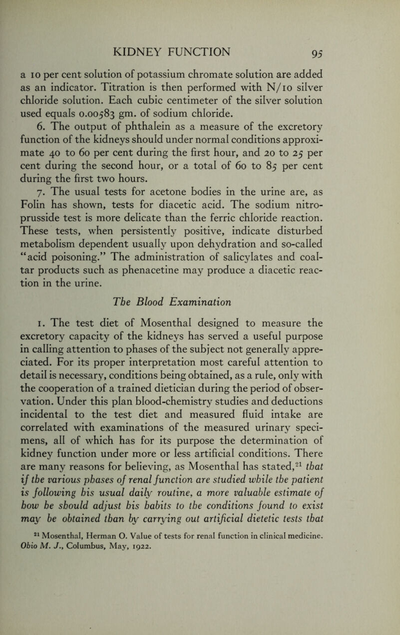 a io per cent solution of potassium chromate solution are added as an indicator. Titration is then performed with N/io silver chloride solution. Each cubic centimeter of the silver solution used equals 0.00583 gm. of sodium chloride. 6. The output of phthalein as a measure of the excretory function of the kidneys should under normal conditions approxi- mate 40 to 60 per cent during the first hour, and 20 to 25 per cent during the second hour, or a total of 60 to 85 per cent during the first two hours. 7. The usual tests for acetone bodies in the urine are, as Folin has shown, tests for diacetic acid. The sodium nitro- prusside test is more delicate than the ferric chloride reaction. These tests, when persistently positive, indicate disturbed metabolism dependent usually upon dehydration and so-called “acid poisoning.” The administration of salicylates and coal- tar products such as phenacetine may produce a diacetic reac- tion in the urine. The Blood Examination 1. The test diet of Mosenthal designed to measure the excretory capacity of the kidneys has served a useful purpose in calling attention to phases of the subject not generally appre- ciated. For its proper interpretation most careful attention to detail is necessary, conditions being obtained, as a rule, only with the cooperation of a trained dietician during the period of obser- vation. Under this plan blood-chemistry studies and deductions incidental to the test diet and measured fluid intake are correlated with examinations of the measured urinary speci- mens, all of which has for its purpose the determination of kidney function under more or less artificial conditions. There are many reasons for believing, as Mosenthal has stated,21 that if the various phases of renal function are studied while the patient is following his usual daily routine, a more valuable estimate of how he should adjust his habits to the conditions found to exist may be obtained than by carrying out artificial dietetic tests that 21 Mosenthal, Herman O. Value of tests for renal function in clinical medicine. Ohio M. J., Columbus, May, 1922.