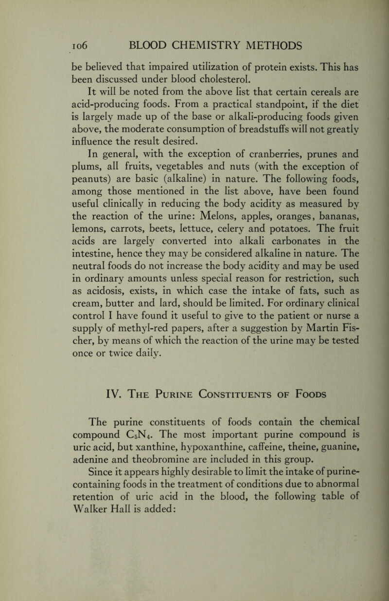 be believed that impaired utilization of protein exists. This has been discussed under blood cholesterol. It will be noted from the above list that certain cereals are acid-producing foods. From a practical standpoint, if the diet is largely made up of the base or alkali-producing foods given above, the moderate consumption of breadstuffs will not greatly influence the result desired. In general, with the exception of cranberries, prunes and plums, all fruits, vegetables and nuts (with the exception of peanuts) are basic (alkaline) in nature. The following foods, among those mentioned in the list above, have been found useful clinically in reducing the body acidity as measured by the reaction of the urine: Melons, apples, oranges, bananas, lemons, carrots, beets, lettuce, celery and potatoes. The fruit acids are largely converted into alkali carbonates in the intestine, hence they may be considered alkaline in nature. The neutral foods do not increase the body acidity and may be used in ordinary amounts unless special reason for restriction, such as acidosis, exists, in which case the intake of fats, such as cream, butter and lard, should be limited. For ordinary clinical control I have found it useful to give to the patient or nurse a supply of methyl-red papers, after a suggestion by Martin Fis- cher, by means of which the reaction of the urine may be tested once or twice daily. IV. The Purine Constituents of Foods The purine constituents of foods contain the chemical compound C5N4. The most important purine compound is uric acid, but xanthine, hypoxanthine, caffeine, theine, guanine, adenine and theobromine are included in this group. Since it appears highly desirable to limit the intake of purine- containing foods in the treatment of conditions due to abnormal retention of uric acid in the blood, the following table of Walker Hall is added: