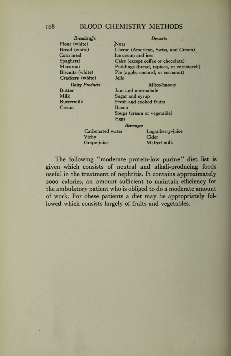 Breadstuffs Flour (white) Bread (white) Corn meal Spaghetti Macaroni Biscuits (white) Crackers (white) Dairy Products Butter Milk Buttermilk Cream Desserts [Nuts Cheese (American, Swiss, and Cream) Ice cream and ices Cake (except coffee or chocolate) Puddings (bread, tapioca, or cornstarch) Pie (apple, custard, or cocoanut) Jello Miscellaneous Jam and marmalade Sugar and syrup Fresh and cooked fruits Bacon Soups (cream or vegetable) Eggs Beverages Carbonated water Loganberry-juice Vichy Cider Grape-juice Malted milk The following “moderate protein-low purine” diet list is given which consists of neutral and alkali-producing foods useful in the treatment of nephritis. It contains approximately 2000 calories, an amount sufficient to maintain efficiency for the ambulatory patient who is obliged to do a moderate amount of work. For obese patients a diet may be appropriately fol- lowed which consists largely of fruits and vegetables.