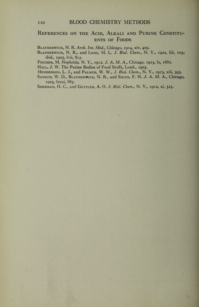 References on the Acid, Alkali and Purine Constitu- ents of Foods Blatherwick, N. R. Arch. Int. Med.., Chicago, 1914, xiv, 409. Blatherwick, N. R., and Long, M. L. J. Biol. Cbem., N. Y., 1922, Iiii, 103; ibid., 1923, Ivii, 815. Fischer, M. Nephritis. N. Y., 1912. J. A. M. A., Chicago, 1913, lx, 1682. Hall, J. W. The Purine Bodies of Food Stuffs, Lond., 1903. Henderson, L. J., and Palmer, W. W., J. Biol. Cbem., N. Y., 1913, xiii, 393. Sansum, W. D., Blatherwick, N. R., and Smith, F. H. J. A. M. A., Chicago, 1923, Ixxxi, 883. Sherman, H. C., and Gettler, A. 0. J. Biol. Cbem., N. Y., 1912, xi, 323.