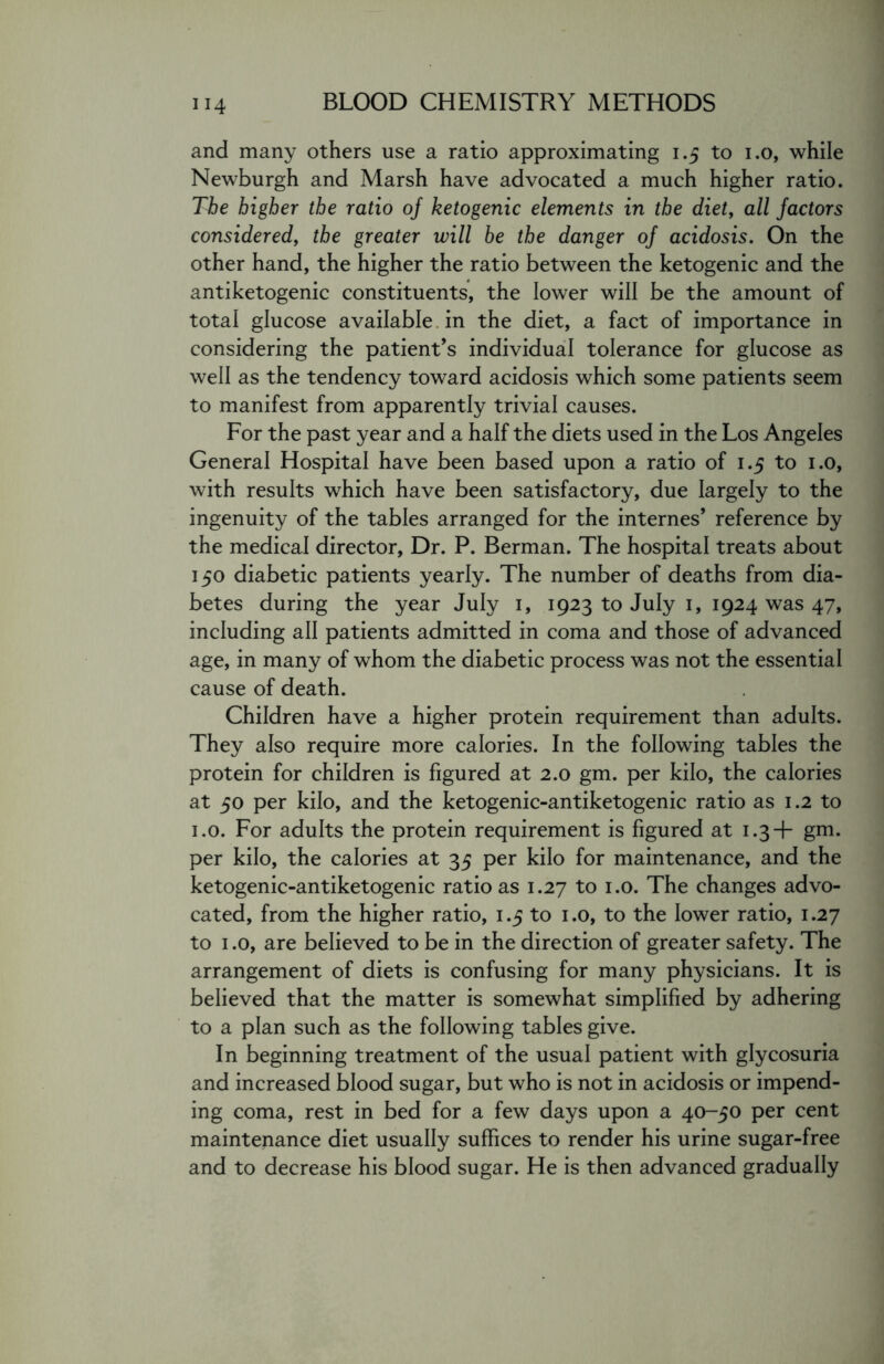 and many others use a ratio approximating 1.5 to 1.0, while Newburgh and Marsh have advocated a much higher ratio. The higher the ratio of ketogenic elements in the diet, all factors considered, the greater will be the danger of acidosis. On the other hand, the higher the ratio between the ketogenic and the antiketogenic constituents, the lower will be the amount of total glucose available in the diet, a fact of importance in considering the patient’s individual tolerance for glucose as well as the tendency toward acidosis which some patients seem to manifest from apparently trivial causes. For the past year and a half the diets used in the Los Angeles General Hospital have been based upon a ratio of 1.5 to 1.0, with results which have been satisfactory, due largely to the ingenuity of the tables arranged for the internes’ reference by the medical director, Dr. P. Berman. The hospital treats about 150 diabetic patients yearly. The number of deaths from dia- betes during the year July 1, 1923 to July 1, 1924 was 47, including all patients admitted in coma and those of advanced age, in many of whom the diabetic process was not the essential cause of death. Children have a higher protein requirement than adults. They also require more calories. In the following tables the protein for children is figured at 2.0 gm. per kilo, the calories at 50 per kilo, and the ketogenic-antiketogenic ratio as 1.2 to 1.0. For adults the protein requirement is figured at 1.3+ gm. per kilo, the calories at 35 per kilo for maintenance, and the ketogenic-antiketogenic ratio as 1.27 to 1.0. The changes advo- cated, from the higher ratio, 1.5 to 1.0, to the lower ratio, 1.27 to 1.0, are believed to be in the direction of greater safety. The arrangement of diets is confusing for many physicians. It is believed that the matter is somewhat simplified by adhering to a plan such as the following tables give. In beginning treatment of the usual patient with glycosuria and increased blood sugar, but who is not in acidosis or impend- ing coma, rest in bed for a few days upon a 40-50 per cent maintenance diet usually suffices to render his urine sugar-free and to decrease his blood sugar. He is then advanced gradually