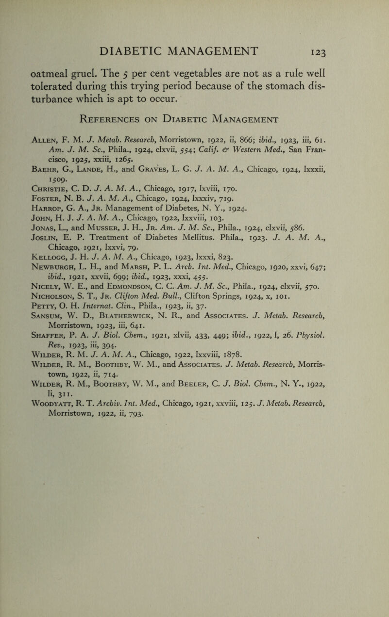 oatmeal gruel. The 5 per cent vegetables are not as a rule well tolerated during this trying period because of the stomach dis- turbance which is apt to occur. References on Diabetic Management Allen, F. M. J. Metab. Research, Morristown, 1922, ii, 866; ibid., 1923, iii, 61. Am. J. M. Sc., Phila., 1924, clxvii, 554; Calif. & Western Med., San Fran- cisco, 1925, xxiii, 1265. Baehr, G., Lande, H., and Graves, L. G. J. A. M. A., Chicago, 1924, Ixxxii, 1509. Christie, C. D. J. A. M. A., Chicago, 1917, Ixviii, 170. Foster, N. B. J. A. M. A., Chicago, 1924, Ixxxiv, 719. Harrop, G. A., Jr. Management of Diabetes, N. Y., 1924. John, H. J. J. A. M. A., Chicago, 1922, Ixxviii, 103. Jonas, L., and Musser, J. H., Jr. Am. J. M. Sc., Phila., 1924, clxvii, 586. Joslin, E. P. Treatment of Diabetes Mellitus. Phila., 1923. J. A. M. A., Chicago, 1921, Ixxvi, 79. Kellogg, J. H. J. A. M. A., Chicago, 1923, Ixxxi, 823. Newburgh, L. H., and Marsh, P. L. Arch. Int. Med., Chicago, 1920, xxvi, 647; ibid., 1921, xxvii, 699; ibid., 1923, xxxi, 455. Nicely, W. E., and Edmondson, C. C. Am. J. M. Sc., Phila., 1924, clxvii, 570. Nicholson, S. T., Jr. Clifton Med. Bull., Clifton Springs, 1924, x, 101. Petty, O. H. Internat. Clin., Phila., 1923, ii, 37. Sansum, W. D., Blatherwick, N. R., and Associates. J. Metab. Research, Morristown, 1923, iii, 641. Shaffer, P. A. J. Biol. Chem., 1921, xlvii, 433, 449; ibid., 1922,1, 26. Physiol. Rev., 1923, iii, 394. Wilder, R. M. J. A. M. A., Chicago, 1922, Ixxviii, 1878. Wilder, R. M., Boothby, W. M., and Associates. J. Metab. Research, Morris- town, 1922, ii, 714. Wilder, R. M., Boothby, W. M., and Beeler, C. J. Biol. Chem., N. Y., 1922, Ii, 311. Woodyatt, R. T. Arcbiv. Int. Med., Chicago, 1921, xxviii, 125. J. Metab. Research, Morristown, 1922, ii, 793.