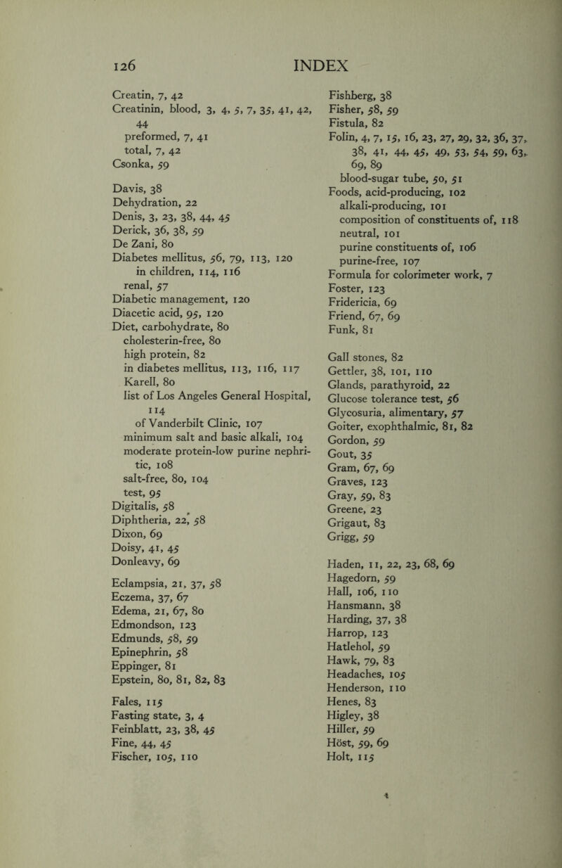 Creatin, 7, 42 Creatinin, blood, 3, 4, 5, 7, 35, 41, 42, 44 preformed, 7, 41 total, 7, 42 Csonka, 59 Davis, 38 Dehydration, 22 Denis, 3, 23, 38, 44, 45 Derick, 36, 38, 59 De Zani, 80 Diabetes mellitus, 56, 79, 113, 120 in children, 114, 116 renal, 57 Diabetic management, 120 Diacetic acid, 95, 120 Diet, carbohydrate, 80 cholesterin-free, 80 high protein, 82 in diabetes mellitus, 113, 116, 117 Karell, 80 list of Los Angeles General Hospital, 114 of Vanderbilt Clinic, 107 minimum salt and basic alkali, 104 moderate protein-low purine nephri- tic, 108 salt-free, 80, 104 test, 95 Digitalis, 58 Diphtheria, 22, 58 Dixon, 69 Doisy, 41, 45 Donleavy, 69 Eclampsia, 21 „ 37, 58 Eczema, 37, 67 Edema, 21, 67, 80 Edmondson, 123 Edmunds, 58, 59 Epinephrin, 58 Eppinger, 81 Epstein, 80, 81, 82, 83 Fales, 115 Fasting state, 3, 4 Feinblatt, 23, 38, 45 Fine, 44, 45 Fischer, 105, no Fishberg, 38 Fisher, 58, 59 Fistula, 82 Folin, 4, 7, 15, 16, 23, 27, 29, 32, 36, 37, 38, 41, 44, 45, 49, 53, 54, 59, 63,. 69, 89 blood-sugar tube, 50, 51 Foods, acid-producing, 102 alkali-producing, 101 composition of constituents of, 118 neutral, 101 purine constituents of, 106 purine-free, 107 Formula for colorimeter work, 7 Foster, 123 Fridericia, 69 Friend, 67, 69 Funk, 81 Gall stones, 82 Gettler, 38, 101, no Glands, parathyroid, 22 Glucose tolerance test, 56 Glycosuria, alimentary, 57 Goiter, exophthalmic, 81, 82 Gordon, 59 Gout, 35 Gram, 67, 69 Graves, 123 Gray, 59, 83 Greene, 23 Grigaut, 83 Grigg, 59 Haden, n, 22, 23, 68, 69 Hagedorn, 59 Hall, 106, no Hansmann, 38 Harding, 37, 38 Harrop, 123 Hatlehol, 59 Hawk, 79, 83 Headaches, 105 Henderson, no Henes, 83 Higley, 38 Hiller, 59 Host, 59, 69 Holt, 115