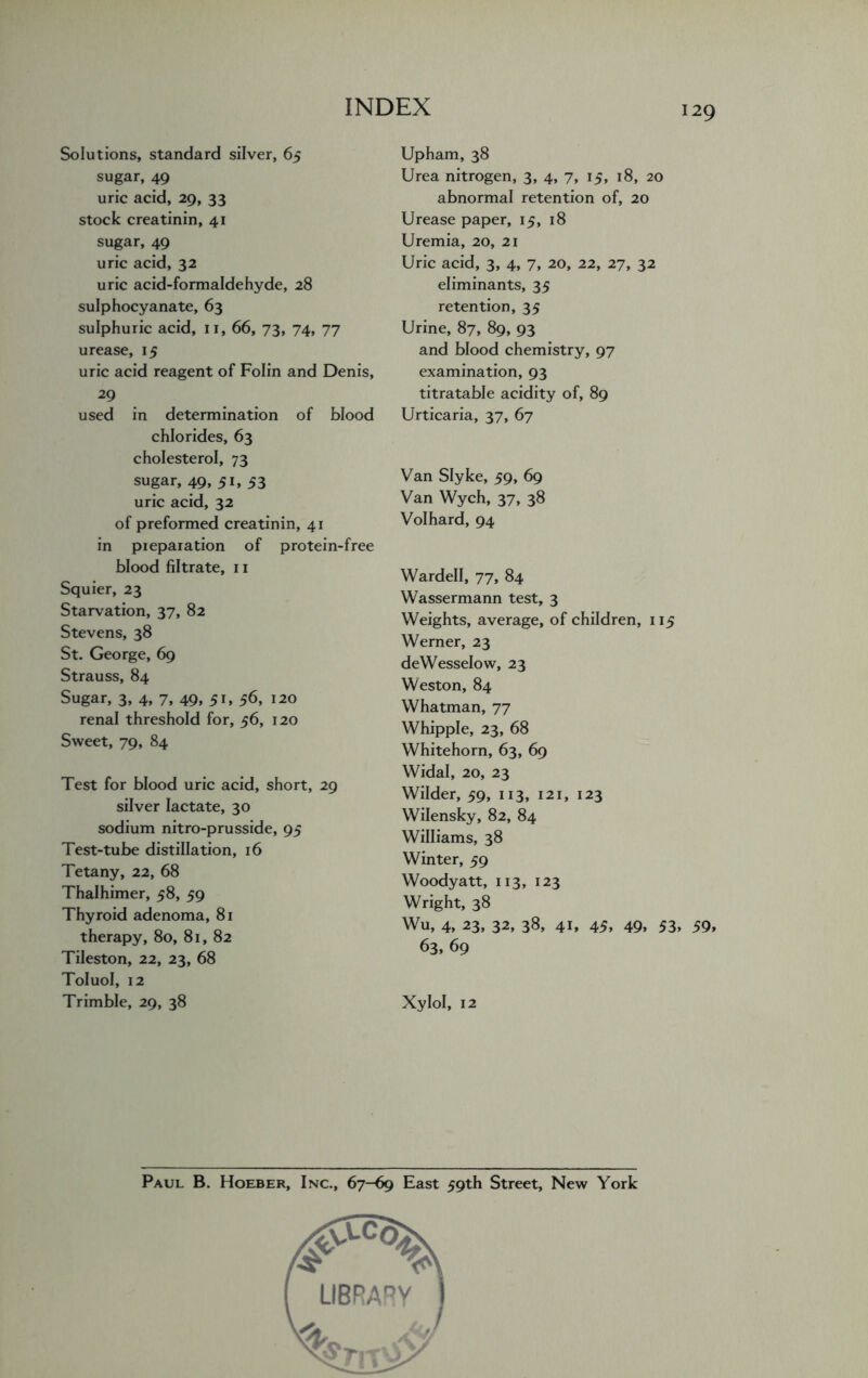 29 Solutions, standard silver, 65 sugar, 49 uric acid, 29, 33 stock creatinin, 41 sugar, 49 uric acid, 32 uric acid-formaldehyde, 28 sulphocyanate, 63 sulphuric acid, 11, 66, 73, 74, 77 urease, 15 uric acid reagent of Folin and Denis, 29 used in determination of blood chlorides, 63 cholesterol, 73 sugar, 49, 51, 53 uric acid, 32 of preformed creatinin, 41 in pieparation of protein-free blood filtrate, 11 Squier, 23 Starvation, 37, 82 Stevens, 38 St. George, 69 Strauss, 84 Sugar, 3, 4, 7, 49, 51, 56, 120 renal threshold for, 56, 120 Sweet, 79, 84 Test for blood uric acid, short, 29 silver lactate, 30 sodium nitro-prusside, 95 Test-tube distillation, 16 Tetany, 22, 68 Thalhimer, 58, 59 Thyroid adenoma, 81 therapy, 80, 81, 82 Tileston, 22, 23, 68 Toluol, 12 Trimble, 29, 38 Upham, 38 Urea nitrogen, 3, 4, 7, 15, 18, 20 abnormal retention of, 20 Urease paper, 15, 18 Uremia, 20, 21 Uric acid, 3, 4, 7, 20, 22, 27, 32 eliminants, 35 retention, 35 Urine, 87, 89, 93 and blood chemistry, 97 examination, 93 titratable acidity of, 89 Urticaria, 37, 67 Van Slyke, 59, 69 Van Wych, 37, 38 Volhard, 94 Wardell, 77, 84 Wassermann test, 3 Weights, average, of children, 115 Werner, 23 deWesselow, 23 Weston, 84 Whatman, 77 Whipple, 23, 68 Whitehorn, 63, 69 Widal, 20, 23 Wilder, 59, 113, 121, 123 Wilensky, 82, 84 Williams, 38 Winter, 59 Woodyatt, 113, 123 Wright, 38 Wu, 4, 23, 32, 38, 41, 45, 49, 53, 59, 63, 69 Xylol, 12 Paul B. Hoeber, Inc., 67-69 East 59th Street, New York