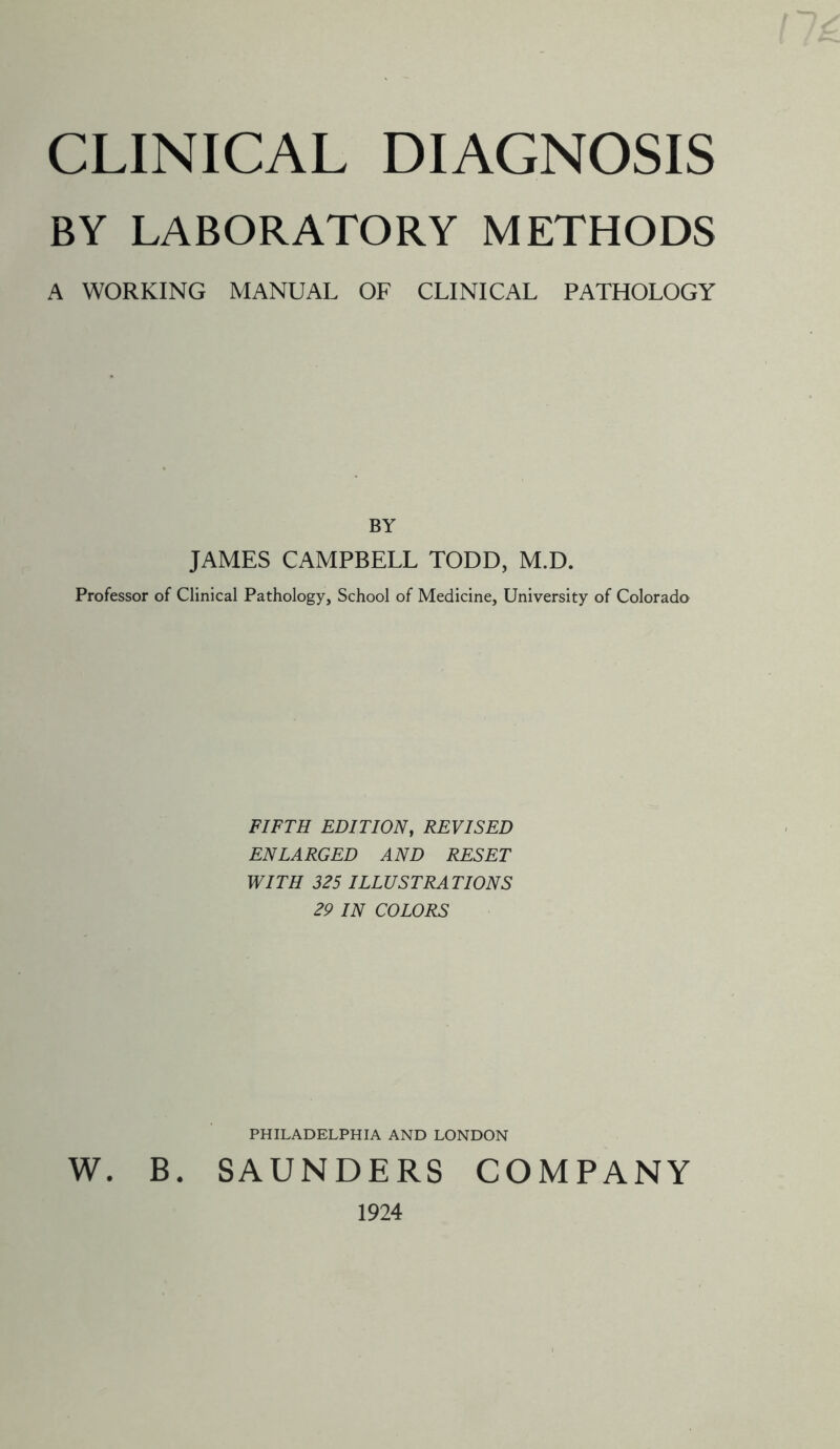 CLINICAL DIAGNOSIS BY LABORATORY METHODS A WORKING MANUAL OF CLINICAL PATHOLOGY BY JAMES CAMPBELL TODD, M.D. Professor of Clinical Pathology, School of Medicine, University of Colorado FIFTH EDITION, REVISED ENLARGED AND RESET WITH 325 ILLUSTRATIONS 29 IN COLORS PHILADELPHIA AND LONDON W. B. SAUNDERS COMPANY 1924