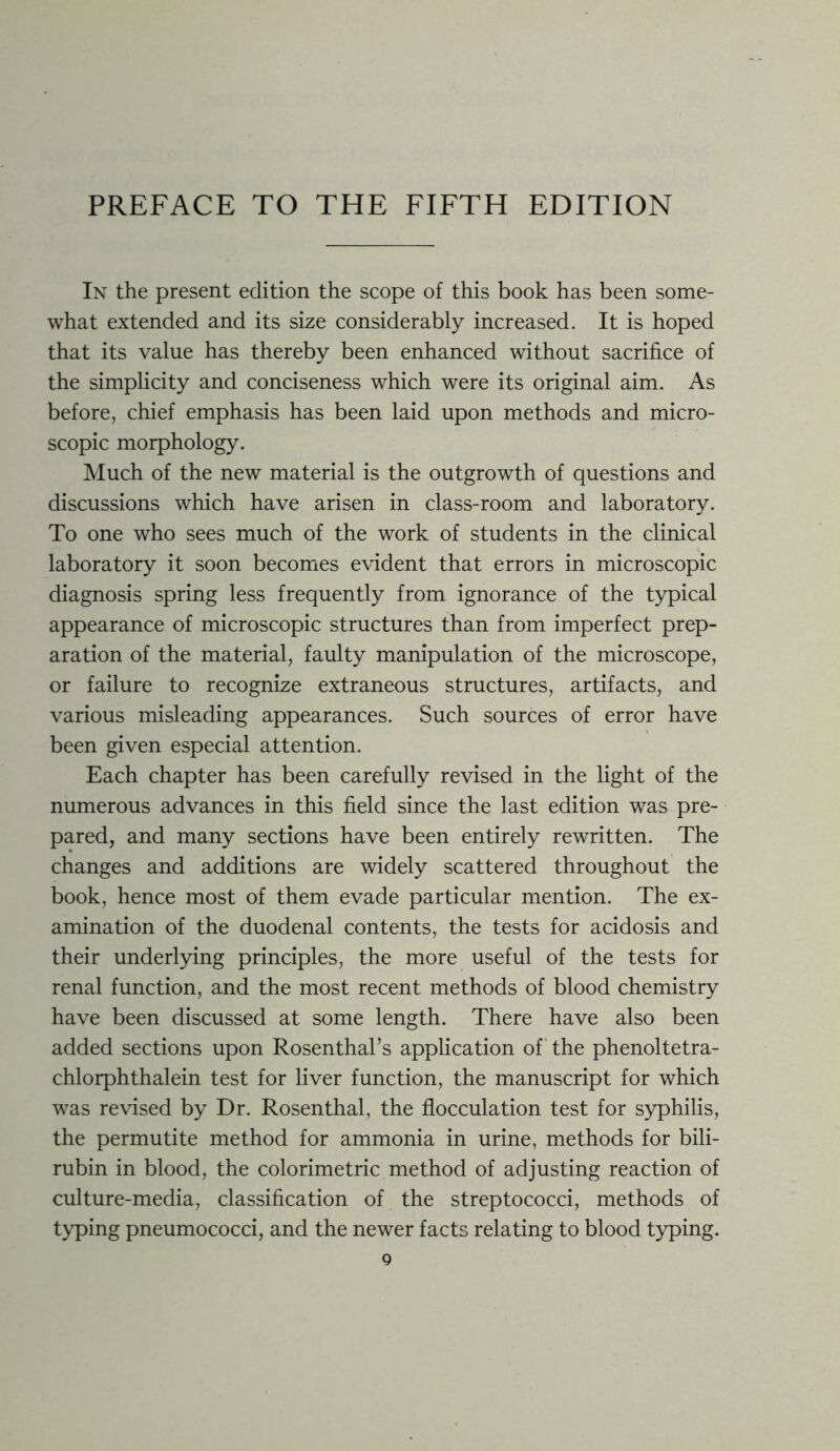 PREFACE TO THE FIFTH EDITION In the present edition the scope of this book has been some- what extended and its size considerably increased. It is hoped that its value has thereby been enhanced without sacrifice of the simplicity and conciseness which were its original aim. As before, chief emphasis has been laid upon methods and micro- scopic morphology. Much of the new material is the outgrowth of questions and discussions which have arisen in class-room and laboratory. To one who sees much of the work of students in the clinical laboratory it soon becomes evident that errors in microscopic diagnosis spring less frequently from ignorance of the typical appearance of microscopic structures than from imperfect prep- aration of the material, faulty manipulation of the microscope, or failure to recognize extraneous structures, artifacts, and various misleading appearances. Such sources of error have been given especial attention. Each chapter has been carefully revised in the light of the numerous advances in this field since the last edition was pre- pared, and many sections have been entirely rewritten. The changes and additions are widely scattered throughout the book, hence most of them evade particular mention. The ex- amination of the duodenal contents, the tests for acidosis and their underlying principles, the more useful of the tests for renal function, and the most recent methods of blood chemistry have been discussed at some length. There have also been added sections upon Rosenthal’s application of the phenoltetra- chlorphthalein test for liver function, the manuscript for which was revised by Dr. Rosenthal, the flocculation test for syphilis, the permutite method for ammonia in urine, methods for bili- rubin in blood, the colorimetric method of adjusting reaction of culture-media, classification of the streptococci, methods of typing pneumococci, and the newer facts relating to blood typing.