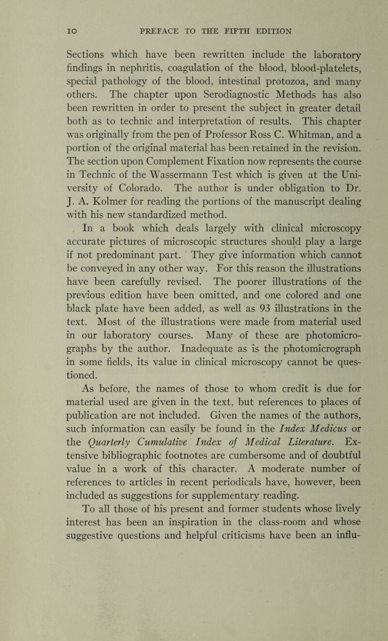 Sections which have been rewritten include the laboratory findings in nephritis, coagulation of the blood, blood-platelets, special pathology of the blood, intestinal protozoa, and many others. The chapter upon Serodiagnostic Methods has also been rewritten in order to present the subject in greater detail both as to technic and interpretation of results. This chapter was originally from the pen of Professor Ross C. Whitman, and a portion of the original material has been retained in the revision. The section upon Complement Fixation now represents the course in Technic of the Wassermann Test which is given at the Uni- versity of Colorado. The author is under obligation to Dr. J. A. Kolmer for reading the portions of the manuscript dealing with his new standardized method. In a book which deals largely with clinical microscopy accurate pictures of microscopic structures should play a large if not predominant part. They give information which cannot be conveyed in any other way. For this reason the illustrations have been carefully revised. The poorer illustrations of the previous edition have been omitted, and one colored and one black plate have been added, as well as 93 illustrations in the text. Most of the illustrations were made from material used in our laboratory courses. Many of these are photomicro- graphs by the author. Inadequate as is the photomicrograph in some fields, its value in clinical microscopy cannot be ques- tioned. As before, the names of those to whom credit is due for material used are given in the text, but references to places of publication are not included. Given the names of the authors, such information can easily be found in the Index Medicus or the Quarterly Cumulative Index of Medical Literature. Ex- tensive bibliographic footnotes are cumbersome and of doubtful value in a work of this character. A moderate number of references to articles in recent periodicals have, however, been included as suggestions for supplementary reading. To all those of his present and former students whose lively interest has been an inspiration in the class-room and whose suggestive questions and helpful criticisms have been an influ-