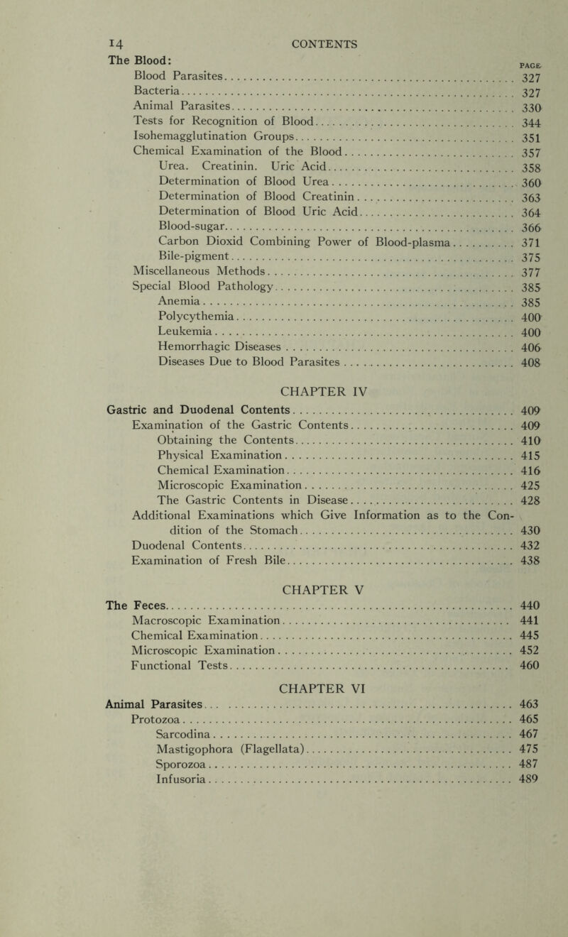 Blood Parasites 327 Bacteria 327 Animal Parasites 330 Tests for Recognition of Blood 344 Isohemagglutination Groups 351 Chemical Examination of the Blood 357 Urea. Creatinin. Uric Acid 358 Determination of Blood Urea 360 Determination of Blood Creatinin 363 Determination of Blood Uric Acid 364 Blood-sugar 366 Carbon Dioxid Combining Power of Blood-plasma 371 Bile-pigment 375 Miscellaneous Methods 377 Special Blood Pathology 385 Anemia 385 Polycythemia 40fr Leukemia 400 Hemorrhagic Diseases 406 Diseases Due to Blood Parasites . . . 408 CHAPTER IV Gastric and Duodenal Contents 409 Examination of the Gastric Contents 409 Obtaining the Contents 410 Physical Examination 415 Chemical Examination 416 Microscopic Examination 425 The Gastric Contents in Disease 428 Additional Examinations which Give Information as to the Con- dition of the Stomach 430 Duodenal Contents 432 Examination of Fresh Bile 438 CHAPTER V The Feces 440 Macroscopic Examination 441 Chemical Examination 445 Microscopic Examination 452 Functional Tests 460 CHAPTER VI Animal Parasites 463 Protozoa 465 Sarcodina 467 Mastigophora (Flagellata) 475 Sporozoa 487 Infusoria 489