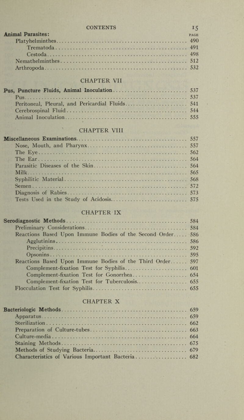 Animal Parasites: page Platyhelminthes 490 Trematoda 491 Cestoda 498 Nemathelminthes 512 Arthropoda 532 CHAPTER VII Pus, Puncture Fluids, Animal Inoculation 537 Pus 537 Peritoneal, Pleural, and Pericardial Fluids 541 Cerebrospinal Fluid 544 Animal Inoculation 555 CHAPTER VIII Miscellaneous Examinations 557 Nose, Mouth, and Pharynx 557 The Eye 562 The Ear 564 Parasitic Diseases of the Skin 564 Milk 565 Syphilitic Material 568 Semen 572 Diagnosis of Rabies 573 Tests Used in the Study of Acidosis 575 CHAPTER IX Serodiagnostic Methods 584 Preliminary Considerations 584 Reactions Based Upon Immune Bodies of the Second Order 586 Agglutinins 586 Precipitins 592 Opsonins... 595 Reactions Based Upon Immune Bodies of the Third Order 597 Complement-fixation Test for Syphilis 601 Complement-fixation Test for Gonorrhea 654 Complement-fixation Test for Tuberculosis 655 Flocculation Test for Syphilis 655 CHAPTER X Bacteriologic Methods 659 Apparatus 659 Sterilization 662 Preparation of Culture-tubes 663 Culture-media 664 Staining Methods 675 Methods of Studying Bacteria 679 Characteristics of Various Important Bacteiia 682