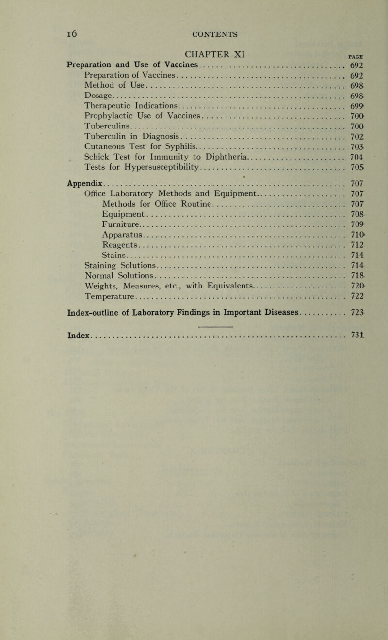 CHAPTER XI pAGE Preparation and Use of Vaccines 692 Preparation of Vaccines 692 Method of Use 69& Dosage 69& Therapeutic Indications 6991 Prophylactic Use of Vaccines 700 Tuberculins 700 Tuberculin in Diagnosis 702 Cutaneous Test for Syphilis 705 Schick Test for Immunity to Diphtheria 704 Tests for Hypersusceptibility 705 • Appendix 707 Office Laboratory Methods and Equipment 707 Methods for Office Routine 707 Equipment 708 Furniture 709 Apparatus 710 Reagents 712 Stains 714 Staining Solutions 714 Normal Solutions 71& Weights, Measures, etc., with Equivalents 720 Temperature 722 Index-outline of Laboratory Findings in Important Diseases 725 731 Index