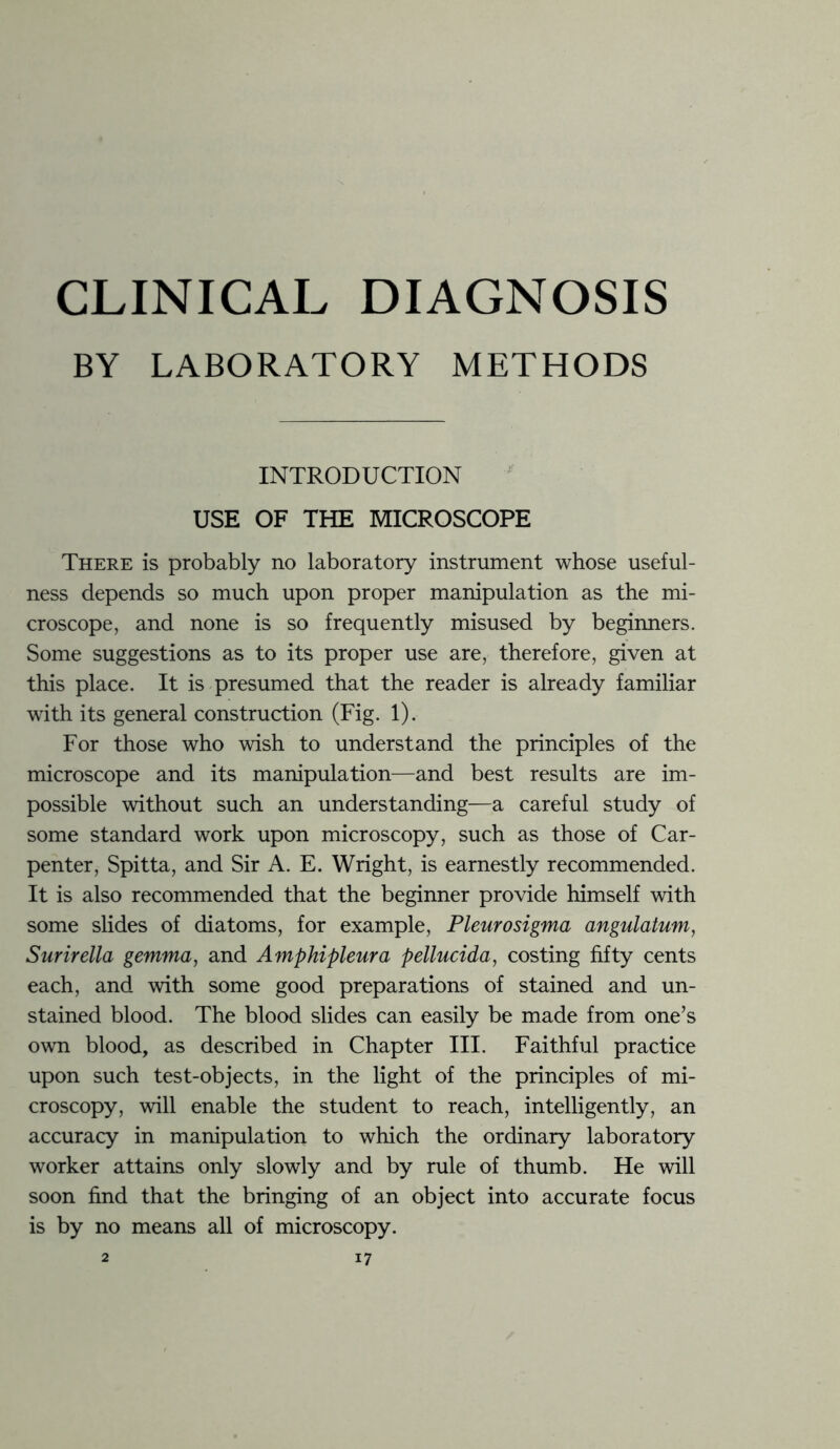 CLINICAL DIAGNOSIS BY LABORATORY METHODS INTRODUCTION USE OF THE MICROSCOPE There is probably no laboratory instrument whose useful- ness depends so much upon proper manipulation as the mi- croscope, and none is so frequently misused by beginners. Some suggestions as to its proper use are, therefore, given at this place. It is presumed that the reader is already familiar with its general construction (Fig. 1). For those who wish to understand the principles of the microscope and its manipulation—and best results are im- possible without such an understanding—a careful study of some standard work upon microscopy, such as those of Car- penter, Spitta, and Sir A. E. Wright, is earnestly recommended. It is also recommended that the beginner provide himself with some slides of diatoms, for example, Pleurosigma angulatum, Surirella gemma, and Amphipleura pellucida, costing fifty cents each, and with some good preparations of stained and un- stained blood. The blood slides can easily be made from one’s own blood, as described in Chapter III. Faithful practice upon such test-objects, in the light of the principles of mi- croscopy, will enable the student to reach, intelligently, an accuracy in manipulation to which the ordinary laboratory worker attains only slowly and by rule of thumb. He will soon find that the bringing of an object into accurate focus is by no means all of microscopy.