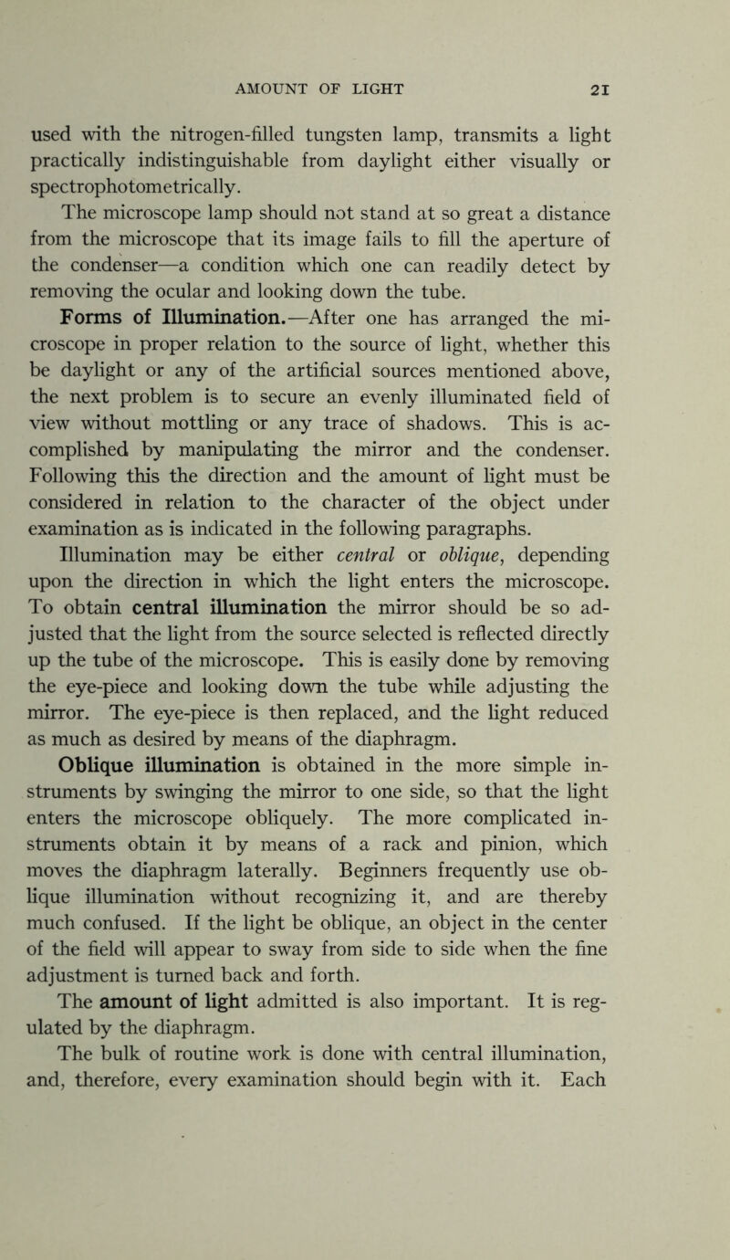 used with the nitrogen-filled tungsten lamp, transmits a light practically indistinguishable from daylight either visually or spectrophotometrically. The microscope lamp should not stand at so great a distance from the microscope that its image fails to fill the aperture of the condenser—a condition which one can readily detect by removing the ocular and looking down the tube. Forms of Illumination.—After one has arranged the mi- croscope in proper relation to the source of light, whether this be daylight or any of the artificial sources mentioned above, the next problem is to secure an evenly illuminated field of view without mottling or any trace of shadows. This is ac- complished by manipulating the mirror and the condenser. Following this the direction and the amount of light must be considered in relation to the character of the object under examination as is indicated in the following paragraphs. Illumination may be either central or oblique, depending upon the direction in which the light enters the microscope. To obtain central illumination the mirror should be so ad- justed that the light from the source selected is reflected directly up the tube of the microscope. This is easily done by removing the eye-piece and looking down the tube while adjusting the mirror. The eye-piece is then replaced, and the light reduced as much as desired by means of the diaphragm. Oblique illumination is obtained in the more simple in- struments by swinging the mirror to one side, so that the light enters the microscope obliquely. The more complicated in- struments obtain it by means of a rack and pinion, which moves the diaphragm laterally. Beginners frequently use ob- lique illumination without recognizing it, and are thereby much confused. If the light be oblique, an object in the center of the field will appear to sway from side to side when the fine adjustment is turned back and forth. The amount of light admitted is also important. It is reg- ulated by the diaphragm. The bulk of routine work is done with central illumination, and, therefore, every examination should begin with it. Each