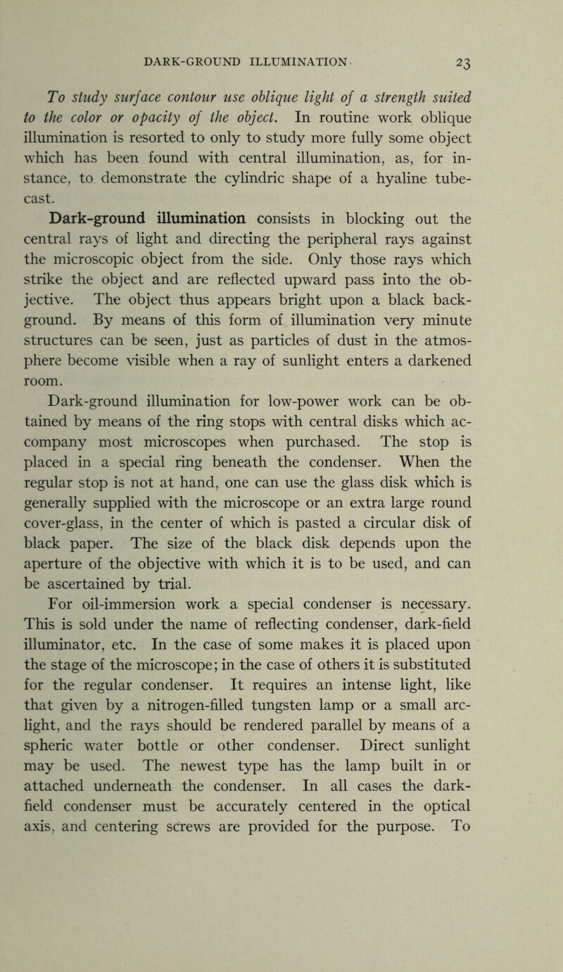 To study surface contour use oblique light of a strength suited to the color or opacity of the object. In routine work oblique illumination is resorted to only to study more fully some object which has been found with central illumination, as, for in- stance, to demonstrate the cylindric shape of a hyaline tube- cast. Dark-ground illumination consists in blocking out the central rays of light and directing the peripheral rays against the microscopic object from the side. Only those rays which strike the object and are reflected upward pass into the ob- jective. The object thus appears bright upon a black back- ground. By means of this form of illumination very minute structures can be seen, just as particles of dust in the atmos- phere become visible when a ray of sunlight enters a darkened room. Dark-ground illumination for low-power work can be ob- tained by means of the ring stops with central disks which ac- company most microscopes when purchased. The stop is placed in a special ring beneath the condenser. When the regular stop is not at hand, one can use the glass disk which is generally supplied with the microscope or an extra large round cover-glass, in the center of which is pasted a circular disk of black paper. The size of the black disk depends upon the aperture of the objective with which it is to be used, and can be ascertained by trial. For oil-immersion work a special condenser is necessary. This is sold under the name of reflecting condenser, dark-field illuminator, etc. In the case of some makes it is placed upon the stage of the microscope; in the case of others it is substituted for the regular condenser. It requires an intense light, like that given by a nitrogen-filled tungsten lamp or a small arc- light, and the rays should be rendered parallel by means of a spheric water bottle or other condenser. Direct sunlight may be used. The newest type has the lamp built in or attached underneath the condenser. In all cases the dark- field condenser must be accurately centered in the optical axis, and centering screws are provided for the purpose. To