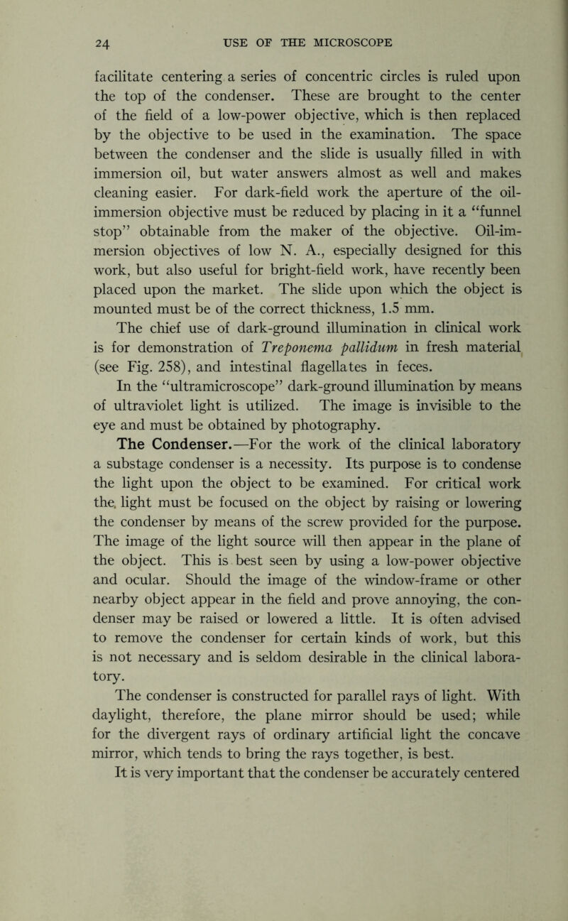 facilitate centering a series of concentric circles is ruled upon the top of the condenser. These are brought to the center of the field of a low-power objective, which is then replaced by the objective to be used in the examination. The space between the condenser and the slide is usually filled in with immersion oil, but water answers almost as well and makes cleaning easier. For dark-field work the aperture of the oil- immersion objective must be reduced by placing in it a “funnel stop” obtainable from the maker of the objective. Oil-im- mersion objectives of low N. A., especially designed for this work, but also useful for bright-held work, have recently been placed upon the market. The slide upon which the object is mounted must be of the correct thickness, 1.5 mm. The chief use of dark-ground illumination in clinical work is for demonstration of Treponema pallidum in fresh material (see Fig. 258), and intestinal flagellates in feces. In the “ultramicroscope” dark-ground illumination by means of ultraviolet light is utilized. The image is invisible to the eye and must be obtained by photography. The Condenser.—For the work of the clinical laboratory a substage condenser is a necessity. Its purpose is to condense the light upon the object to be examined. For critical work the. light must be focused on the object by raising or lowering the condenser by means of the screw provided for the purpose. The image of the light source will then appear in the plane of the object. This is best seen by using a low-power objective and ocular. Should the image of the window-frame or other nearby object appear in the field and prove annoying, the con- denser may be raised or lowered a little. It is often advised to remove the condenser for certain kinds of work, but this is not necessary and is seldom desirable in the clinical labora- tory. The condenser is constructed for parallel rays of light. With daylight, therefore, the plane mirror should be used; while for the divergent rays of ordinary artificial light the concave mirror, which tends to bring the rays together, is best. It is very important that the condenser be accurately centered
