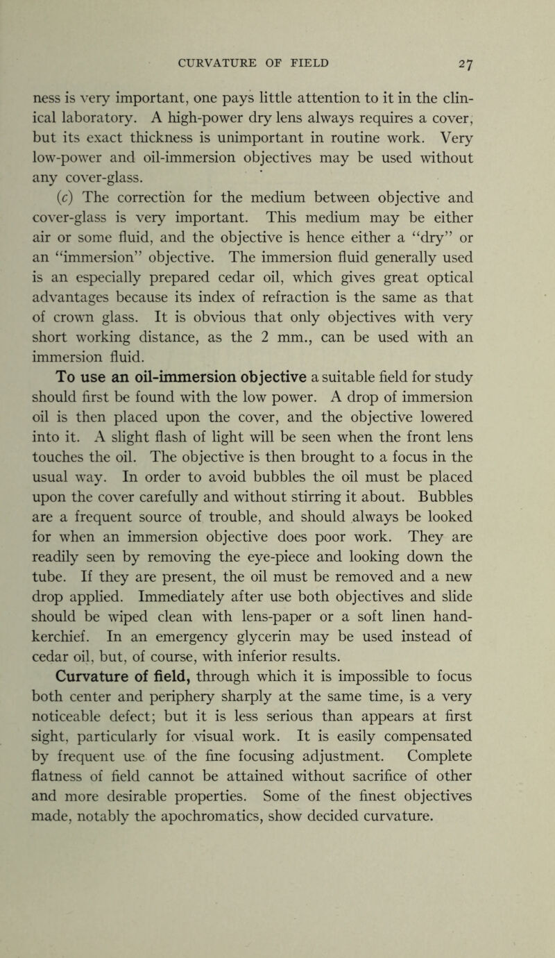 ness is very important, one pays little attention to it in the clin- ical laboratory. A high-power dry lens always requires a cover, but its exact thickness is unimportant in routine work. Very low-power and oil-immersion objectives may be used without any cover-glass. (c) The correction for the medium between objective and cover-glass is very important. This medium may be either air or some fluid, and the objective is hence either a “dry” or an “immersion” objective. The immersion fluid generally used is an especially prepared cedar oil, which gives great optical advantages because its index of refraction is the same as that of crown glass. It is obvious that only objectives with very short working distance, as the 2 mm., can be used with an immersion fluid. To use an oil-immersion objective a suitable field for study should first be found with the low power. A drop of immersion oil is then placed upon the cover, and the objective lowered into it. A slight flash of light will be seen when the front lens touches the oil. The objective is then brought to a focus in the usual way. In order to avoid bubbles the oil must be placed upon the cover carefully and without stirring it about. Bubbles are a frequent source of trouble, and should always be looked for when an immersion objective does poor work. They are readily seen by removing the eye-piece and looking down the tube. If they are present, the oil must be removed and a new drop applied. Immediately after use both objectives and slide should be wiped clean with lens-paper or a soft linen hand- kerchief. In an emergency glycerin may be used instead of cedar oil, but, of course, with inferior results. Curvature of field, through which it is impossible to focus both center and periphery sharply at the same time, is a very noticeable defect; but it is less serious than appears at first sight, particularly for visual work. It is easily compensated by frequent use of the fine focusing adjustment. Complete flatness of field cannot be attained without sacrifice of other and more desirable properties. Some of the finest objectives made, notably the apochromatics, show decided curvature.