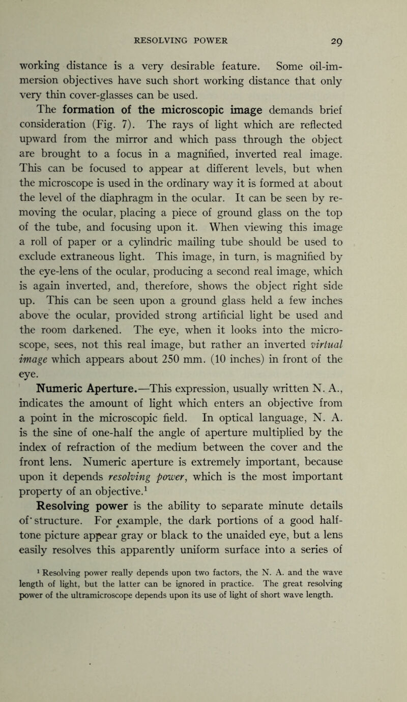 working distance is a very desirable feature. Some oil-im- mersion objectives have such short working distance that only very thin cover-glasses can be used. The formation of the microscopic image demands brief consideration (Fig. 7). The rays of light which are reflected upward from the mirror and which pass through the object are brought to a focus in a magnified, inverted real image. This can be focused to appear at different levels, but when the microscope is used in the ordinary way it is formed at about the level of the diaphragm in the ocular. It can be seen by re- moving the ocular, placing a piece of ground glass on the top of the tube, and focusing upon it. When viewing this image a roll of paper or a cylindric mailing tube should be used to exclude extraneous light. This image, in turn, is magnified by the eye-lens of the ocular, producing a second real image, which is again inverted, and, therefore, shows the object right side up. This can be seen upon a ground glass held a few inches above the ocular, provided strong artificial light be used and the room darkened. The eye, when it looks into the micro- scope, sees, not this real image, but rather an inverted virtual image which appears about 250 mm. (10 inches) in front of the eye. Numeric Aperture.—This expression, usually written N. A., indicates the amount of light which enters an objective from a point in the microscopic field. In optical language, N. A. is the sine of one-half the angle of aperture multiplied by the index of refraction of the medium between the cover and the front lens. Numeric aperture is extremely important, because upon it depends resolving power, which is the most important property of an objective.1 Resolving power is the ability to separate minute details of * structure. For example, the dark portions of a good half- tone picture appear gray or black to the unaided eye, but a lens easily resolves this apparently uniform surface into a series of 1 Resolving power really depends upon two factors, the N. A. and the wave length of light, but the latter can be ignored in practice. The great resolving power of the ultramicroscope depends upon its use of light of short wave length.