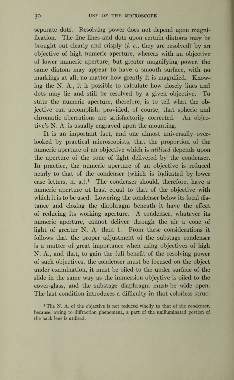 separate dots. Resolving power does not depend upon magni- fication. The fine lines and dots upon certain diatoms may be brought out clearly and crisply (i. e., they are resolved) by an objective of high numeric aperture, whereas with an objective of lower numeric aperture, but greater magnifying power, the same diatom may appear to have a smooth surface, with no markings at all, no matter how greatly it is magnified. Know- ing the N. A., it is possible to calculate how closely lines and dots may lie and still be resolved by a given objective. To state the numeric aperture, therefore, is to tell what the ob- jective can accomplish, provided, of course, that spheric and chromatic aberrations are satisfactorily corrected. An objec- tive’s N. A. is usually engraved upon the mounting. It is an important fact, and one almost universally over- looked by practical microscopists, that the proportion of the numeric aperture of an objective which is utilized depends upon the aperture of the cone of light delivered by the condenser. In practice, the numeric aperture of an objective is reduced nearly to that of the condenser (which is indicated by lower case letters, n. a.).1 The condenser should, therefore, have a numeric aperture at least equal to that of the objective with which it is to be used. Lowering the condenser below its focal dis- tance and closing the diaphragm beneath it have the effect of reducing its working aperture. A condenser, whatever its numeric aperture, cannot deliver through the air a cone of light of greater N. A. than 1. From these considerations it follows that the proper adjustment of the substage condenser is a matter of great importance when using objectives of high N. A., and that, to gain the full benefit of the resolving power of such objectives, the condenser must be focused on the object under examination, it must be oiled to the under surface of the slide in the same way as the immersion objective is oiled to the cover-glass, and the substage diaphragm must* be wide open. The last condition introduces a difficulty in that colorless struc- 1 The N. A. of the objective is not reduced wholly to that of the condenser, because, owing to diffraction phenomena, a part of the unilluminated portion of the back lens is utilized.