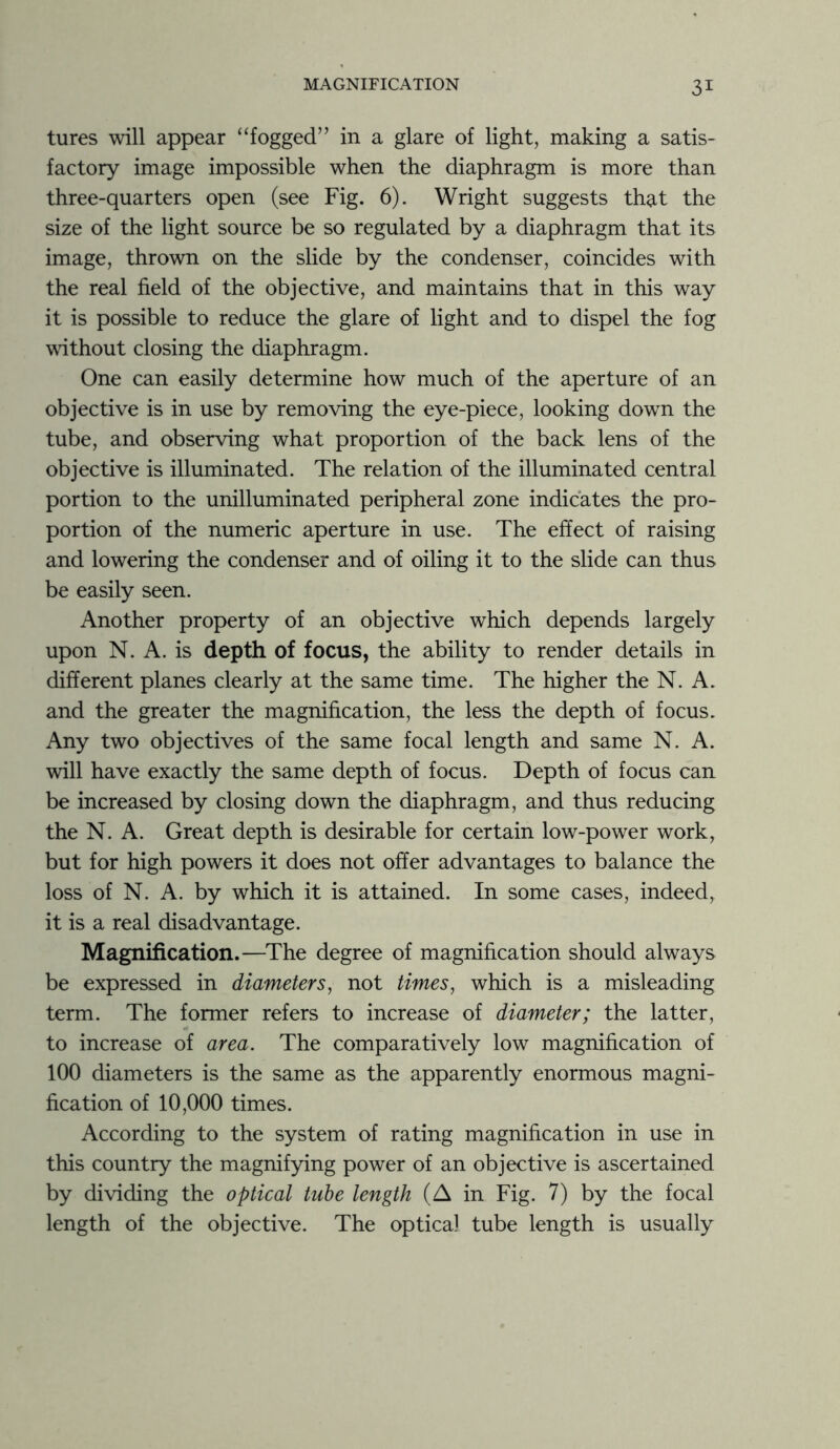 tures will appear “fogged” in a glare of light, making a satis- factory image impossible when the diaphragm is more than three-quarters open (see Fig. 6). Wright suggests that the size of the light source be so regulated by a diaphragm that its image, thrown on the slide by the condenser, coincides with the real field of the objective, and maintains that in this way it is possible to reduce the glare of light and to dispel the fog without closing the diaphragm. One can easily determine how much of the aperture of an objective is in use by removing the eye-piece, looking down the tube, and observing what proportion of the back lens of the objective is illuminated. The relation of the illuminated central portion to the unilluminated peripheral zone indicates the pro- portion of the numeric aperture in use. The effect of raising and lowering the condenser and of oiling it to the slide can thus be easily seen. Another property of an objective which depends largely upon N. A. is depth of focus, the ability to render details in different planes clearly at the same time. The higher the N. A. and the greater the magnification, the less the depth of focus. Any two objectives of the same focal length and same N. A. will have exactly the same depth of focus. Depth of focus can be increased by closing down the diaphragm, and thus reducing the N. A. Great depth is desirable for certain low-power work, but for high powers it does not offer advantages to balance the loss of N. A. by which it is attained. In some cases, indeed, it is a real disadvantage. Magnification.—The degree of magnification should always be expressed in diameters, not times, which is a misleading term. The former refers to increase of diameter; the latter, to increase of area. The comparatively low magnification of 100 diameters is the same as the apparently enormous magni- fication of 10,000 times. According to the system of rating magnification in use in this country the magnifying power of an objective is ascertained by dividing the optical tube length (A in Fig. 7) by the focal length of the objective. The optica) tube length is usually