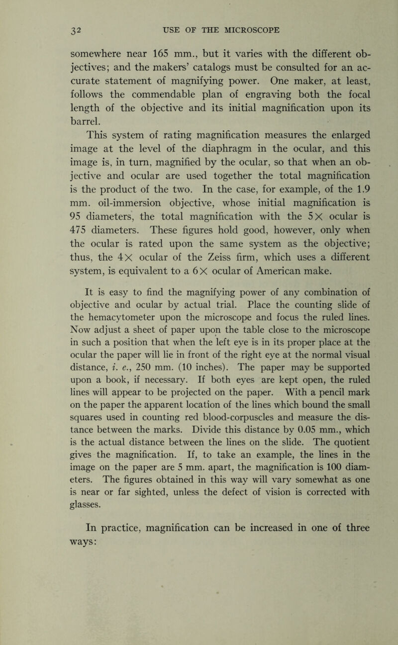 somewhere near 165 mm., but it varies with the different ob- jectives; and the makers’ catalogs must be consulted for an ac- curate statement of magnifying power. One maker, at least, follows the commendable plan of engraving both the focal length of the objective and its initial magnification upon its barrel. This system of rating magnification measures the enlarged image at the level of the diaphragm in the ocular, and this image is, in turn, magnified by the ocular, so that when an ob- jective and ocular are used together the total magnification is the product of the two. In the case, for example, of the 1.9 mm. oil-immersion objective, whose initial magnification is 95 diameters, the total magnification with the 5X ocular is 475 diameters. These figures hold good, however, only when the ocular is rated upon the same system as the objective; thus, the 4X ocular of the Zeiss firm, which uses a different system, is equivalent to a 6X ocular of American make. It is easy to find the magnifying power of any combination of objective and ocular by actual trial. Place the counting slide of the hemacytometer upon the microscope and focus the ruled lines. Now adjust a sheet of paper upon the table close to the microscope in such a position that when the left eye is in its proper place at the ocular the paper will lie in front of the right eye at the normal visual distance, i. e., 250 mm. (10 inches). The paper may be supported upon a book, if necessary. If both eyes are kept open, the ruled lines will appear to be projected on the paper. With a pencil mark on the paper the apparent location of the lines which bound the small squares used in counting red blood-corpuscles and measure the dis- tance between the marks. Divide this distance by 0.05 mm., which is the actual distance between the lines on the slide. The quotient gives the magnification. If, to take an example, the lines in the image on the paper are 5 mm. apart, the magnification is 100 diam- eters. The figures obtained in this way will vary somewhat as one is near or far sighted, unless the defect of vision is corrected with glasses. In practice, magnification can be increased in one of three ways: