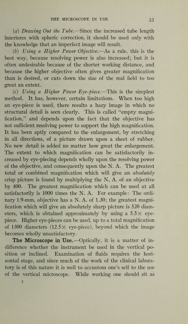 (a) Drawing Out the Tube.—Since the increased tube length interferes with spheric correction, it should be used only with the knowledge that an imperfect image will result. (b) Using a Higher Power Objective.—As a rule, this is the best way, because resolving power is also increased; but it is often undesirable because of the shorter working distance, and because the higher objective often gives greater magnification than is desired, or cuts down the size of the real field to too great an extent. (c) Using a Higher Power Eye-piece.—This is the simplest method. It has, however, certain limitations. When too high an eye-piece is used, there results a hazy image in which no structural detail is seen clearly. This is called “empty magni- fication,” and depends upon the fact that the objective has not sufficient resolving power to support the high magnification. It has been aptly compared to the enlargement, by stretching in all directions, of a picture drawn upon a sheet of rubber. No new detail is added no matter how great the enlargement. The extent to which magnification can be satisfactorily in- creased by eye-piecing depends wholly upon the resolving power of the objective, and consequently upon the N. A. The greatest total or combined magnification which will give an absolutely crisp picture is found by multiplying the N. A. of an objective by 400. The greatest magnification which can be used at all satisfactorily is 1000 times the N. A. For example: The ordi- nary 1.9-mm. objective has a N. A. of 1.30; the greatest magni- fication which will give an absolutely sharp picture is 520 diam- eters, which is obtained approximately by using a 5.5 X eye- piece. Higher eye-pieces can be used, up to a total magnification of 1300 diameters (12.5X eye-piece), beyond which the image becomes wholly unsatisfactory. The Microscope in Use.—Optically, it is a matter of in- difference whether the instrument be used in the vertical po- sition or inclined. Examination of fluids requires the hori- zontal stage, and since much of the work of the clinical labora- tory is of this nature it is well to accustom one’s self to the use of the vertical microscope. While working one should sit as 3