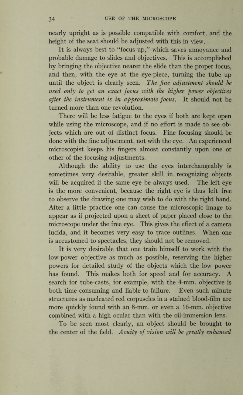 nearly upright as is possible compatible with comfort, and the height of the seat should be adjusted with this in view. It is always best to “focus up,” which saves annoyance and probable damage to slides and objectives. This is accomplished by bringing the objective nearer the slide than the proper focus, and then, with the eye at the eye-piece, turning the tube up until the object is clearly seen. The fine adjustment should he used only to get an exact focus with the higher power objectives after the instrument is in approximate focus. It should not be turned more than one revolution. There will be less fatigue to the eyes if both are kept open while using the microscope, and if no effort is made to see ob- jects which are out of distinct focus. Fine focusing should be done with the fine adjustment, not with the eye. An experienced microscopist keeps his fingers almost constantly upon one or other of the focusing adjustments. Although the ability to use the eyes interchangeably is sometimes very desirable, greater skill in recognizing objects will be acquired if the same eye be always used. The left eye is the more convenient, because the right eye is thus left free to observe the drawing one may wish to do with the right hand. After a little practice one can cause the microscopic image to appear as if projected upon a sheet of paper placed close to the microscope under the free eye. This gives the effect of a camera lucida, and it becomes very easy to trace outlines. When one is accustomed to spectacles, they should not be removed. It is very desirable that one train himself to work with the low-power objective as much as possible, reserving the higher powers for detailed study of the objects which the low power has found. This makes both for speed and for accuracy. A search for tube-casts, for example, with the 4-mm. objective is both time consuming and liable to failure. Even such minute structures as nucleated red corpuscles in a stained blood-film are more quickly found with an 8-mm. or even a 16-mm. objective combined with a high ocular than with the oil-immersion lens. To be seen most clearly, an object should be brought to the center of the field. Acuity of vision will he greatly enhanced