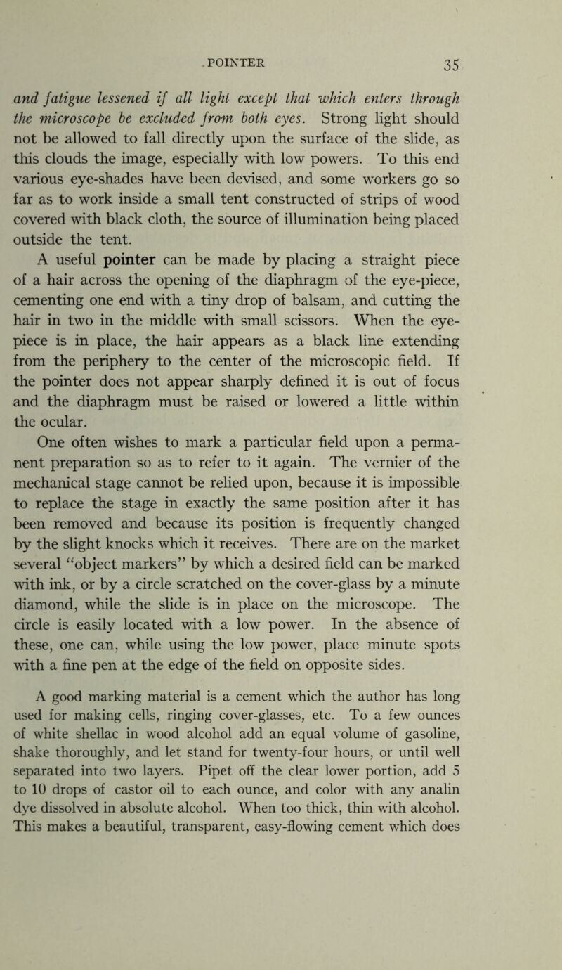 and fatigue lessened if all light except that which enters through the microscope he excluded from both eyes. Strong light should not be allowed to fall directly upon the surface of the slide, as this clouds the image, especially with low powers. To this end various eye-shades have been devised, and some workers go so far as to work inside a small tent constructed of strips of wood covered with black cloth, the source of illumination being placed outside the tent. A useful pointer can be made by placing a straight piece of a hair across the opening of the diaphragm of the eye-piece, cementing one end with a tiny drop of balsam, and cutting the hair in two in the middle with small scissors. When the eye- piece is in place, the hair appears as a black line extending from the periphery to the center of the microscopic field. If the pointer does not appear sharply defined it is out of focus and the diaphragm must be raised or lowered a little within the ocular. One often wishes to mark a particular field upon a perma- nent preparation so as to refer to it again. The vernier of the mechanical stage cannot be relied upon, because it is impossible to replace the stage in exactly the same position after it has been removed and because its position is frequently changed by the slight knocks which it receives. There are on the market several “object markers” by which a desired field can be marked with ink, or by a circle scratched on the cover-glass by a minute diamond, while the slide is in place on the microscope. The circle is easily located with a low power. In the absence of these, one can, while using the low power, place minute spots with a fine pen at the edge of the field on opposite sides. A good marking material is a cement which the author has long used for making cells, ringing cover-glasses, etc. To a few ounces of white shellac in wood alcohol add an equal volume of gasoline, shake thoroughly, and let stand for twenty-four hours, or until well separated into two layers. Pipet off the clear lower portion, add 5 to 10 drops of castor oil to each ounce, and color with any analin dye dissolved in absolute alcohol. When too thick, thin with alcohol. This makes a beautiful, transparent, easy-flowing cement which does