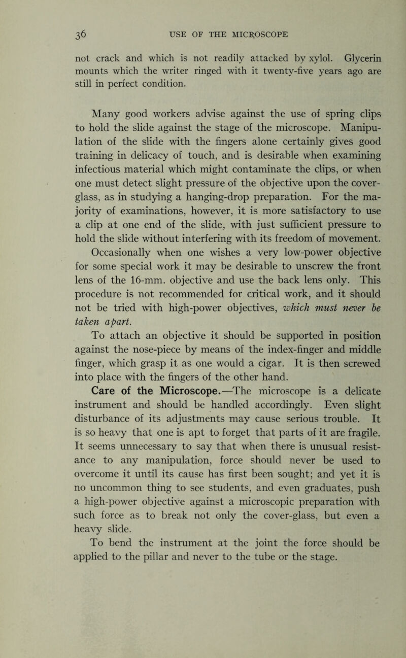 not crack and which is not readily attacked by xylol. Glycerin mounts which the writer ringed with it twenty-five years ago are still in perfect condition. Many good workers advise against the use of spring clips to hold the slide against the stage of the microscope. Manipu- lation of the slide with the fingers alone certainly gives good training in delicacy of touch, and is desirable when examining infectious material which might contaminate the clips, or when one must detect slight pressure of the objective upon the cover- glass, as in studying a hanging-drop preparation. For the ma- jority of examinations, however, it is more satisfactory to use a clip at one end of the slide, with just sufficient pressure to hold the slide without interfering with its freedom of movement. Occasionally when one wishes a very low-power objective for some special work it may be desirable to unscrew the front lens of the 16-mm. objective and use the back lens only. This procedure is not recommended for critical work, and it should not be tried with high-power objectives, which must never be taken apart. To attach an objective it should be supported in position against the nose-piece by means of the index-finger and middle finger, which grasp it as one would a cigar. It is then screwed into place with the fingers of the other hand. Care of the Microscope.—The microscope is a delicate instrument and should be handled accordingly. Even slight disturbance of its adjustments may cause serious trouble. It is so heavy that one is apt to forget that parts of it are fragile. It seems unnecessary to say that when there is unusual resist- ance to any manipulation, force should never be used to overcome it until its cause has first been sought; and yet it is no uncommon thing to see students, and even graduates, push a high-power objective against a microscopic preparation with such force as to break not only the cover-glass, but even a heavy slide. To bend the instrument at the joint the force should be applied to the pillar and never to the tube or the stage.