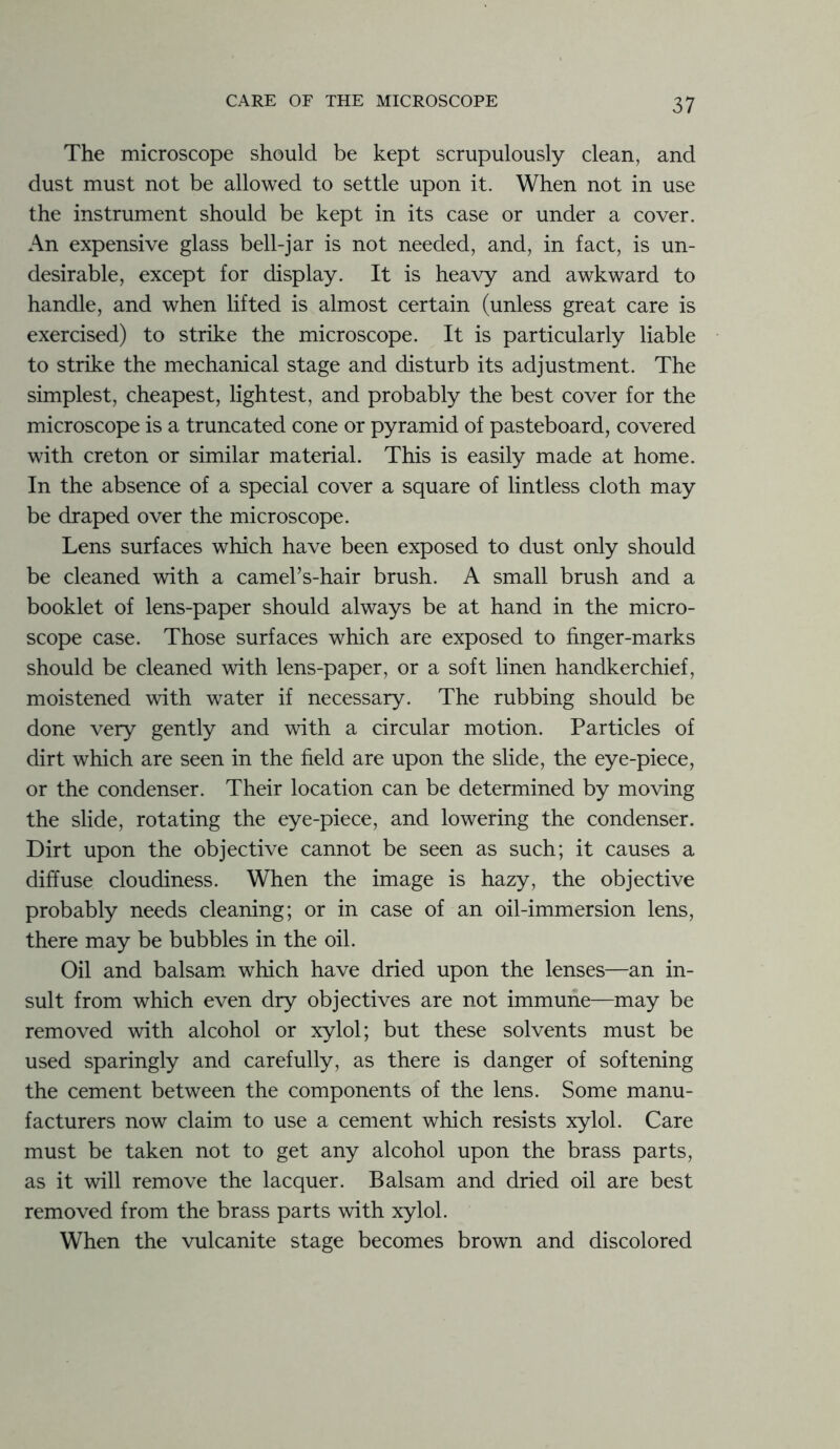 The microscope should be kept scrupulously clean, and dust must not be allowed to settle upon it. When not in use the instrument should be kept in its case or under a cover. An expensive glass bell-jar is not needed, and, in fact, is un- desirable, except for display. It is heavy and awkward to handle, and when lifted is almost certain (unless great care is exercised) to strike the microscope. It is particularly liable to strike the mechanical stage and disturb its adjustment. The simplest, cheapest, lightest, and probably the best cover for the microscope is a truncated cone or pyramid of pasteboard, covered with creton or similar material. This is easily made at home. In the absence of a special cover a square of lintless cloth may be draped over the microscope. Lens surfaces which have been exposed to dust only should be cleaned with a camel’s-hair brush. A small brush and a booklet of lens-paper should always be at hand in the micro- scope case. Those surfaces which are exposed to finger-marks should be cleaned with lens-paper, or a soft linen handkerchief, moistened with water if necessary. The rubbing should be done very gently and with a circular motion. Particles of dirt which are seen in the field are upon the slide, the eye-piece, or the condenser. Their location can be determined by moving the slide, rotating the eye-piece, and lowering the condenser. Dirt upon the objective cannot be seen as such; it causes a diffuse cloudiness. When the image is hazy, the objective probably needs cleaning; or in case of an oil-immersion lens, there may be bubbles in the oil. Oil and balsam which have dried upon the lenses—an in- sult from which even dry objectives are not immune—may be removed with alcohol or xylol; but these solvents must be used sparingly and carefully, as there is danger of softening the cement between the components of the lens. Some manu- facturers now claim to use a cement which resists xylol. Care must be taken not to get any alcohol upon the brass parts, as it will remove the lacquer. Balsam and dried oil are best removed from the brass parts with xylol. When the vulcanite stage becomes brown and discolored