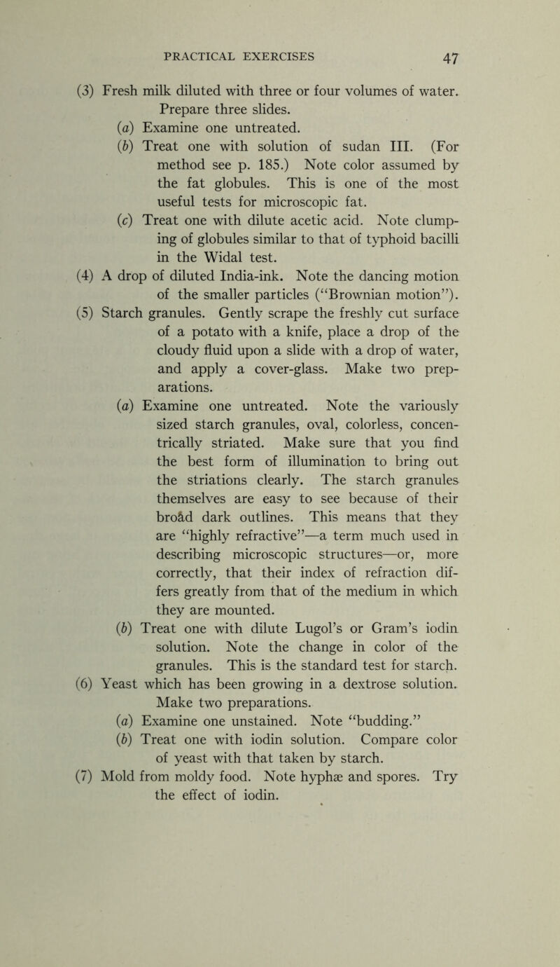 (3) Fresh milk diluted with three or four volumes of water. Prepare three slides. (a) Examine one untreated. {b) Treat one with solution of Sudan III. (For method see p. 185.) Note color assumed by the fat globules. This is one of the most useful tests for microscopic fat. (c) Treat one with dilute acetic acid. Note clump- ing of globules similar to that of typhoid bacilli in the Widal test. (4) A drop of diluted India-ink. Note the dancing motion of the smaller particles (“Brownian motion”). (5) Starch granules. Gently scrape the freshly cut surface of a potato with a knife, place a drop of the cloudy fluid upon a slide with a drop of water, and apply a cover-glass. Make two prep- arations. (a) Examine one untreated. Note the variously sized starch granules, oval, colorless, concen- trically striated. Make sure that you find the best form of illumination to bring out the striations clearly. The starch granules themselves are easy to see because of their bro&d dark outlines. This means that they are “highly refractive”—a term much used in describing microscopic structures—or, more correctly, that their index of refraction dif- fers greatly from that of the medium in which they are mounted. (b) Treat one with dilute Lugol’s or Gram’s iodin solution. Note the change in color of the granules. This is the standard test for starch. (6) Yeast which has been growing in a dextrose solution. Make two preparations. (a) Examine one unstained. Note “budding.” (b) Treat one with iodin solution. Compare color of yeast with that taken by starch. (7) Mold from moldy food. Note hyphae and spores. Try the effect of iodin.