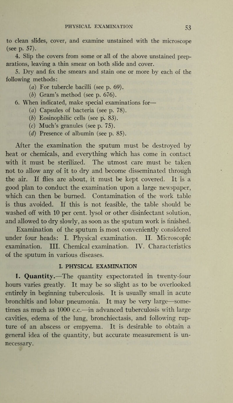 to clean slides, cover, and examine unstained with the microscope (see p. 57). 4. Slip the covers from some or all of the above unstained prep- arations, leaving a thin smear on both slide and cover. 5. Dry and fix the smears and stain one or more by each of the following methods: (a) For tubercle bacilli (see p. 69). (b) Gram’s method (see p. 676). 6. When indicated, make special examinations for— (a) Capsules of bacteria (see p. 78). (b) Eosinophilic cells (see p. 83). (c) Much’s granules (seep. 75). (<d) Presence of albumin (see p. 85). After the examination the sputum must be destroyed by heat or chemicals, and everything which has come in contact with it must be sterilized. The utmost care must be taken not to allow any of it to dry and become disseminated through the air. If flies are about, it must be kept covered. It is a good plan to conduct the examination upon a large newspaper, which can then be burned. Contamination of the work table is thus avoided. If this is not feasible, the table should be washed off with 10 per cent, lysol or other disinfectant solution, and allowed to dry slowly, as soon as the sputum work is finished. Examination of the sputum is most conveniently considered under four heads: I. Physical examination. II. Microscopic examination. III. Chemical examination. IV. Characteristics of the sputum in various diseases. L PHYSICAL EXAMINATION I. Quantity.—The quantity expectorated in twenty-four hours varies greatly. It may be so slight as to be overlooked entirely in beginning tuberculosis. It is usually small in acute bronchitis and lobar pneumonia. It may be very large—some- times as much as 1000 c.c.—in advanced tuberculosis with large cavities, edema of the lung, bronchiectasis, and following rup- ture of an abscess or empyema. It is desirable to obtain a general idea of the quantity, but accurate measurement is un- necessary.