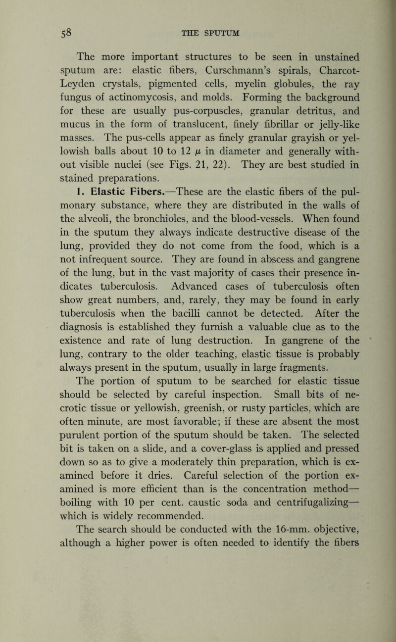 The more important structures to be seen in unstained sputum are: elastic fibers, Curschmann’s spirals, Charcot- Leyden crystals, pigmented cells, myelin globules, the ray fungus of actinomycosis, and molds. Forming the background for these are usually pus-corpuscles, granular detritus, and mucus in the form of translucent, finely fibrillar or jelly-like masses. The pus-cells appear as finely granular grayish or yel- lowish balls about 10 to 12 ju in diameter and generally with- out visible nuclei (see Figs. 21, 22). They are best studied in stained preparations. 1. Elastic Fibers.—These are the elastic fibers of the pul- monary substance, where they are distributed in the walls of the alveoli, the bronchioles, and the blood-vessels. When found in the sputum they always indicate destructive disease of the lung, provided they do not come from the food, which is a not infrequent source. They are found in abscess and gangrene of the lung, but in the vast majority of cases their presence in- dicates tuberculosis. Advanced cases of tuberculosis often show great numbers, and, rarely, they may be found in early tuberculosis when the bacilli cannot be detected. After the diagnosis is established they furnish a valuable clue as to the existence and rate of lung destruction. In gangrene of the lung, contrary to the older teaching, elastic tissue is probably always present in the sputum, usually in large fragments. The portion of sputum to be searched for elastic tissue should be selected by careful inspection. Small bits of ne- crotic tissue or yellowish, greenish, or rusty particles, which are often minute, are most favorable; if these are absent the most purulent portion of the sputum should be taken. The selected bit is taken on a slide, and a cover-glass is applied and pressed down so as to give a moderately thin preparation, which is ex- amined before it dries. Careful selection of the portion ex- amined is more efficient than is the concentration method— boiling with 10 per cent, caustic soda and centrifugalizing— which is widely recommended. The search should be conducted with the 16-mm. objective, although a higher power is often needed to identify the fibers