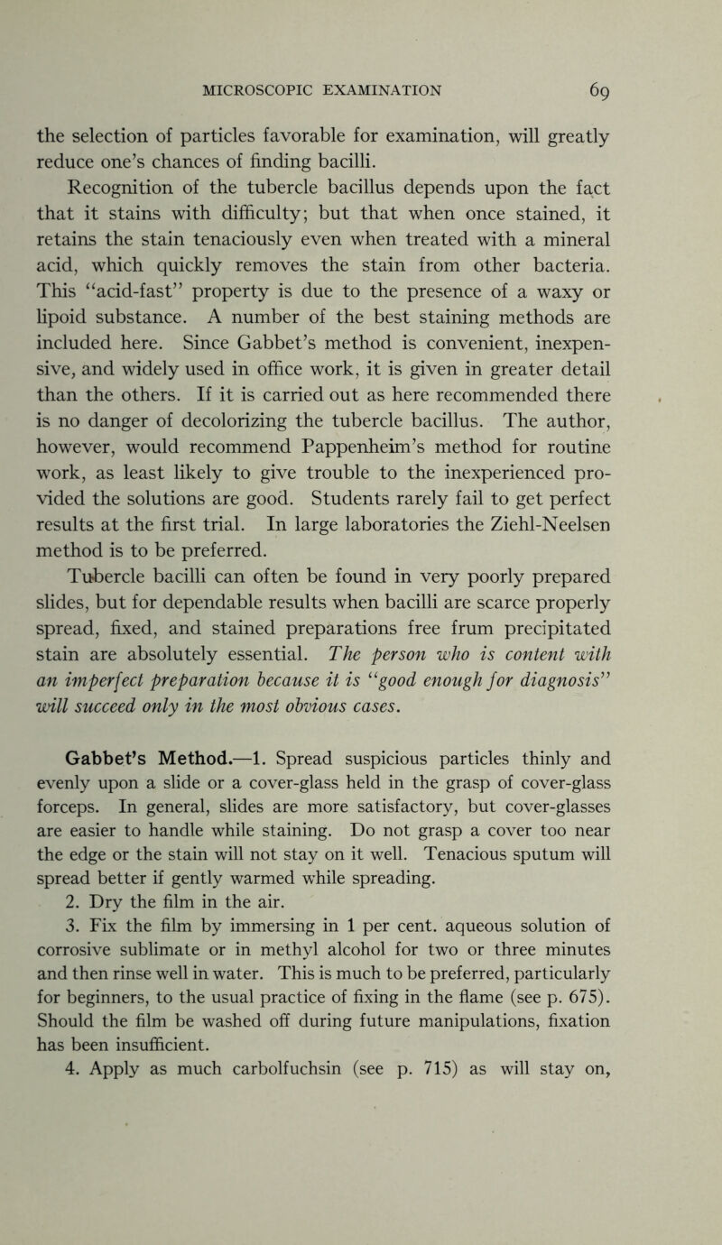 the selection of particles favorable for examination, will greatly reduce one’s chances of finding bacilli. Recognition of the tubercle bacillus depends upon the fact that it stains with difficulty; but that when once stained, it retains the stain tenaciously even when treated with a mineral acid, which quickly removes the stain from other bacteria. This “acid-fast” property is due to the presence of a waxy or lipoid substance. A number of the best staining methods are included here. Since Gabbet’s method is convenient, inexpen- sive, and widely used in office work, it is given in greater detail than the others. If it is carried out as here recommended there is no danger of decolorizing the tubercle bacillus. The author, however, would recommend Pappenheim’s method for routine work, as least likely to give trouble to the inexperienced pro- vided the solutions are good. Students rarely fail to get perfect results at the first trial. In large laboratories the Ziehl-Neelsen method is to be preferred. Tubercle bacilli can often be found in very poorly prepared slides, but for dependable results when bacilli are scarce properly spread, fixed, and stained preparations free frum precipitated stain are absolutely essential. The person who is content with an imperfect preparation because it is “good enough for diagnosis” will succeed only in the most obvious cases. Gabbet’s Method.—1. Spread suspicious particles thinly and evenly upon a slide or a cover-glass held in the grasp of cover-glass forceps. In general, slides are more satisfactory, but cover-glasses are easier to handle while staining. Do not grasp a cover too near the edge or the stain will not stay on it well. Tenacious sputum will spread better if gently warmed while spreading. 2. Dry the film in the air. 3. Fix the film by immersing in 1 per cent, aqueous solution of corrosive sublimate or in methyl alcohol for two or three minutes and then rinse well in water. This is much to be preferred, particularly for beginners, to the usual practice of fixing in the flame (see p. 675). Should the film be washed off during future manipulations, fixation has been insufficient. 4. Apply as much carbolfuchsin (see p. 715) as will stay on,