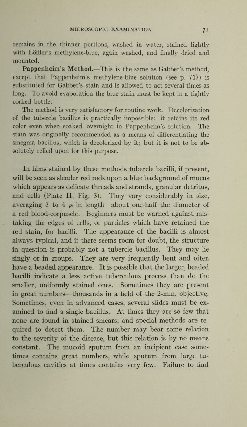 remains in the thinner portions, washed in water, stained lightly with Loffler’s methylene-blue, again washed, and finally dried and mounted. Pappenheim’s Method.—This is the same as Gabbet’s method, except that Pappenheim’s methylene-blue solution (see p. 717) is substituted for Gabbet’s stain and is allowed to act several times as long. To avoid evaporation the blue stain must be kept in a tightly corked bottle. The method is very satisfactory for routine work. Decolorization of the tubercle bacillus is practically impossible: it retains its red color even when soaked overnight in Pappenheim’s solution. The stain was originally recommended as a means of differentiating the smegma bacillus, which is decolorized by it; but it is not to be ab- solutely relied upon for this purpose. In films stained by these methods tubercle bacilli, if present, will be seen as slender red rods upon a blue background of mucus which appears as delicate threads and strands, granular detritus, and cells (Plate II, Fig. 3). They vary considerably in size, averaging 3 to 4 ju in length—about one-half the diameter of a red blood-corpuscle. Beginners must be warned against mis- taking the edges of cells, or particles which have retained the red stain, for bacilli. The appearance of the bacilli is almost always typical, and if there seems room for doubt, the structure in question is probably not a tubercle bacillus. They may lie singly or in groups. They are very frequently bent and often have a beaded appearance. It is possible that the larger, beaded bacilli indicate a less active tuberculous process than do the smaller, uniformly stained ones. Sometimes they are present in great numbers—thousands in a field of the 2-mm. objective. Sometimes, even in advanced cases, several slides must be ex- amined to find a single bacillus. At times they are so few that none are found in stained smears, and special methods are re- quired to detect them. The number may bear some relation to the severity of the disease, but this relation is by no means constant. The mucoid sputum from an incipient case some- times contains great numbers, while sputum from large tu- berculous cavities at times contains very few. Failure to find