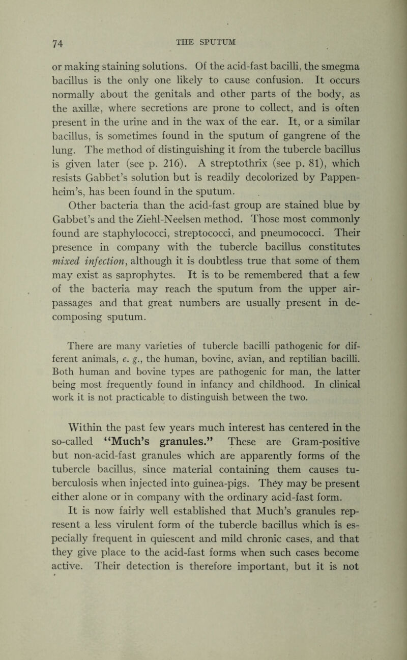 or making staining solutions. Of the acid-fast bacilli, the smegma bacillus is the only one likely to cause confusion. It occurs normally about the genitals and other parts of the body, as the axillae, where secretions are prone to collect, and is often present in the urine and in the wax of the ear. It, or a similar bacillus, is sometimes found in the sputum of gangrene of the lung. The method of distinguishing it from the tubercle bacillus is given later (see p. 216). A strep to thrix (see p. 81), which resists Gabbet’s solution but is readily decolorized by Pappen- heim’s, has been found in the sputum. Other bacteria than the acid-fast group are stained blue by Gabbet’s and the Ziehl-Neelsen method. Those most commonly found are staphylococci, streptococci, and pneumococci. Their presence in company with the tubercle bacillus constitutes mixed infection, although it is doubtless true that some of them may exist as saprophytes. It is to be remembered that a few of the bacteria may reach the sputum from the upper air- passages and that great numbers are usually present in de- composing sputum. There are many varieties of tubercle bacilli pathogenic for dif- ferent animals, e. g., the human, bovine, avian, and reptilian bacilli. Both human and bovine types are pathogenic for man, the latter being most frequently found in infancy and childhood. In clinical work it is not practicable to distinguish between the two. Within the past few years much interest has centered in the so-called “Much’s granules.” These are Gram-positive but non-acid-fast granules which are apparently forms of the tubercle bacillus, since material containing them causes tu- berculosis when injected into guinea-pigs. They may be present either alone or in company with the ordinary acid-fast form. It is now fairly well established that Much’s granules rep- resent a less virulent form of the tubercle bacillus which is es- pecially frequent in quiescent and mild chronic cases, and that they give place to the acid-fast forms when such cases become active. Their detection is therefore important, but it is not