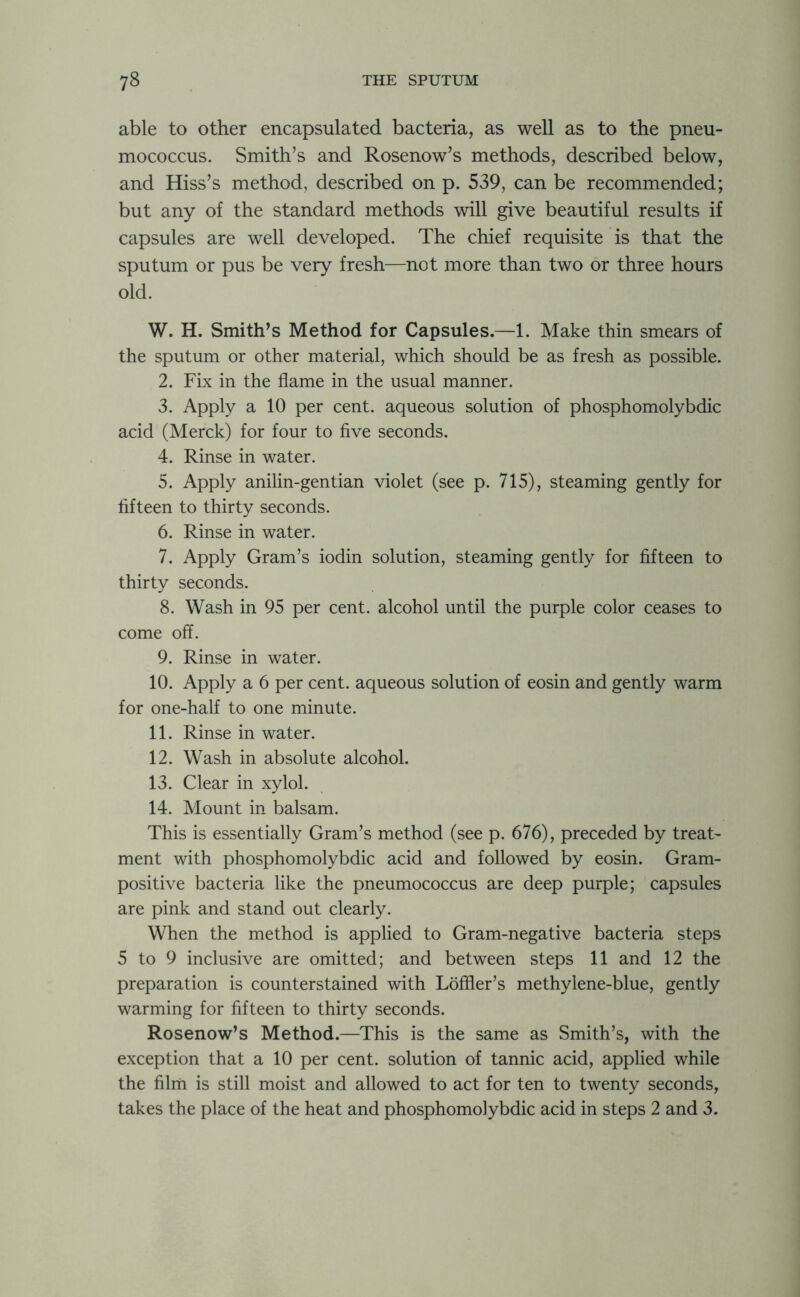 able to other encapsulated bacteria, as well as to the pneu- mococcus. Smith’s and Rosenow’s methods, described below, and Hiss’s method, described on p. 539, can be recommended; but any of the standard methods will give beautiful results if capsules are well developed. The chief requisite is that the sputum or pus be very fresh—not more than two or three hours old. W. H. Smiths Method for Capsules.—1. Make thin smears of the sputum or other material, which should be as fresh as possible. 2. Fix in the flame in the usual manner. 3. Apply a 10 per cent, aqueous solution of phosphomolybdic acid (Merck) for four to five seconds. 4. Rinse in water. 5. Apply anilin-gentian violet (see p. 715), steaming gently for fifteen to thirty seconds. 6. Rinse in water. 7. Apply Gram’s iodin solution, steaming gently for fifteen to thirty seconds. 8. Wash in 95 per cent, alcohol until the purple color ceases to come off. 9. Rinse in water. 10. Apply a 6 per cent, aqueous solution of eosin and gently warm for one-half to one minute. 11. Rinse in water. 12. Wash in absolute alcohol. 13. Clear in xylol. 14. Mount in balsam. This is essentially Gram’s method (see p. 676), preceded by treat- ment with phosphomolybdic acid and followed by eosin. Gram- positive bacteria like the pneumococcus are deep purple; capsules are pink and stand out clearly. When the method is applied to Gram-negative bacteria steps 5 to 9 inclusive are omitted; and between steps 11 and 12 the preparation is counterstained with Loffier’s methylene-blue, gently warming for fifteen to thirty seconds. Rosenow’s Method.—This is the same as Smith’s, with the exception that a 10 per cent, solution of tannic acid, applied while the film is still moist and allowed to act for ten to twenty seconds, takes the place of the heat and phosphomolybdic acid in steps 2 and 3.