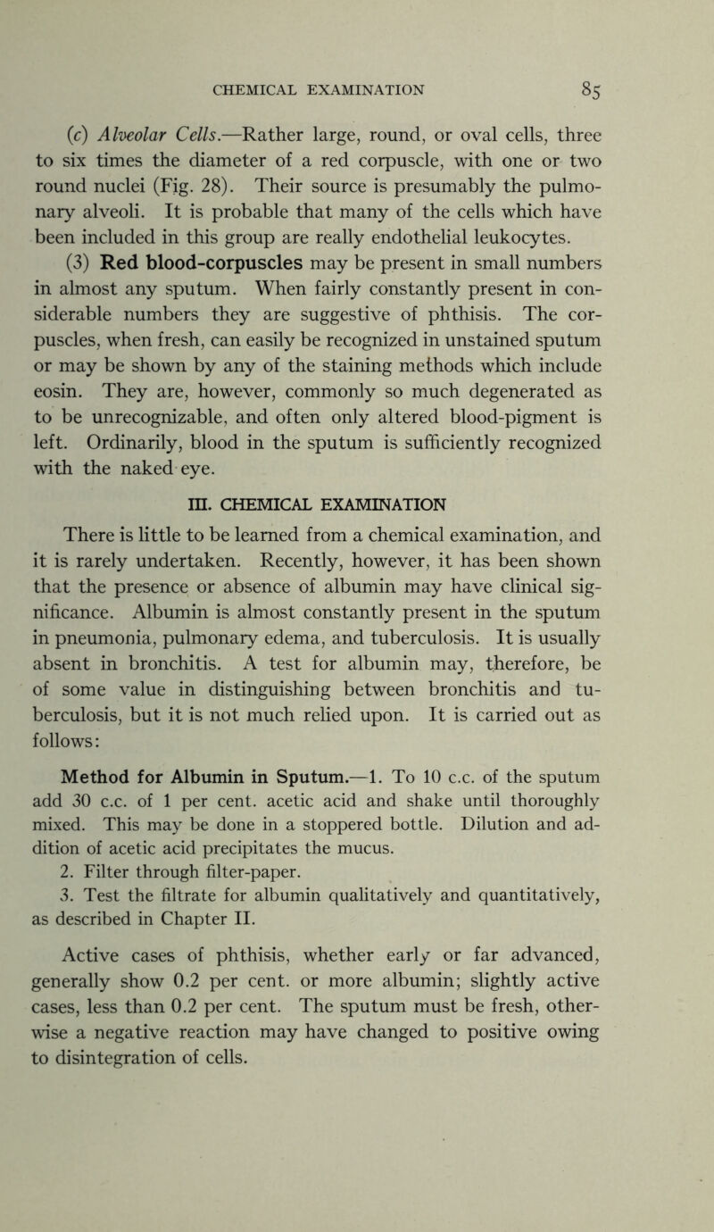 (c) Alveolar Cells.—Rather large, round, or oval cells, three to six times the diameter of a red corpuscle, with one or two round nuclei (Fig. 28). Their source is presumably the pulmo- nary alveoli. It is probable that many of the cells which have been included in this group are really endothelial leukocytes. (3) Red blood-corpuscles may be present in small numbers in almost any sputum. When fairly constantly present in con- siderable numbers they are suggestive of phthisis. The cor- puscles, when fresh, can easily be recognized in unstained sputum or may be shown by any of the staining methods which include eosin. They are, however, commonly so much degenerated as to be unrecognizable, and often only altered blood-pigment is left. Ordinarily, blood in the sputum is sufficiently recognized with the naked eye. III. CHEMICAL EXAMINATION There is little to be learned from a chemical examination, and it is rarely undertaken. Recently, however, it has been shown that the presence or absence of albumin may have clinical sig- nificance. Albumin is almost constantly present in the sputum in pneumonia, pulmonary edema, and tuberculosis. It is usually absent in bronchitis. A test for albumin may, therefore, be of some value in distinguishing between bronchitis and tu- berculosis, but it is not much relied upon. It is carried out as follows: Method for Albumin in Sputum.—1. To 10 c.c. of the sputum add 30 c.c. of 1 per cent, acetic acid and shake until thoroughly mixed. This may be done in a stoppered bottle. Dilution and ad- dition of acetic acid precipitates the mucus. 2. Filter through filter-paper. 3. Test the filtrate for albumin qualitatively and quantitatively, as described in Chapter II. Active cases of phthisis, whether early or far advanced, generally show 0.2 per cent, or more albumin; slightly active cases, less than 0.2 per cent. The sputum must be fresh, other- wise a negative reaction may have changed to positive owing to disintegration of cells.