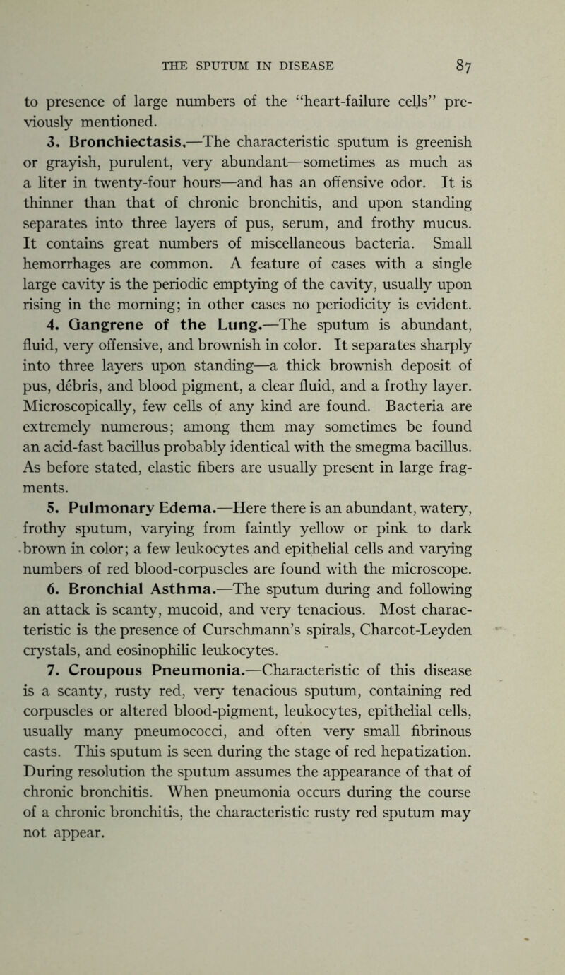 to presence of large numbers of the “heart-failure cells” pre- viously mentioned. 3. Bronchiectasis,—The characteristic sputum is greenish or grayish, purulent, very abundant—sometimes as much as a liter in twenty-four hours—and has an offensive odor. It is thinner than that of chronic bronchitis, and upon standing separates into three layers of pus, serum, and frothy mucus. It contains great numbers of miscellaneous bacteria. Small hemorrhages are common. A feature of cases with a single large cavity is the periodic emptying of the cavity, usually upon rising in the morning; in other cases no periodicity is evident. 4. Gangrene of the Lung.—The sputum is abundant, fluid, very offensive, and brownish in color. It separates sharply into three layers upon standing—a thick brownish deposit of pus, debris, and blood pigment, a clear fluid, and a frothy layer. Microscopically, few cells of any kind are found. Bacteria are extremely numerous; among them may sometimes be found an acid-fast bacillus probably identical with the smegma bacillus. As before stated, elastic fibers are usually present in large frag- ments. 5. Pulmonary Edema.—Here there is an abundant, watery, frothy sputum, varying from faintly yellow or pink to dark brown in color; a few leukocytes and epithelial cells and varying numbers of red blood-corpuscles are found with the microscope. 6. Bronchial Asthma.—The sputum during and following an attack is scanty, mucoid, and very tenacious. Most charac- teristic is the presence of Curschmann’s spirals, Charcot-Leyden crystals, and eosinophilic leukocytes. 7. Croupous Pneumonia.—Characteristic of this disease is a scanty, rusty red, very tenacious sputum, containing red corpuscles or altered blood-pigment, leukocytes, epithelial cells, usually many pneumococci, and often very small fibrinous casts. This sputum is seen during the stage of red hepatization. During resolution the sputum assumes the appearance of that of chronic bronchitis. When pneumonia occurs during the course of a chronic bronchitis, the characteristic rusty red sputum may not appear.