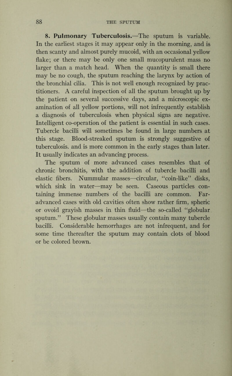 8. Pulmonary Tuberculosis.—The sputum is variable. In the earliest stages it may appear only in the morning, and is then scanty and almost purely mucoid, with an occasional yellow flake; or there may be only one small mucopurulent mass no larger than a match head. When the quantity is small there may be no cough, the sputum reaching the larynx by action of the bronchial cilia. This is not well enough recognized by prac- titioners. A careful inspection of all the sputum brought up by the patient on several successive days, and a microscopic ex- amination of all yellow portions, will not infrequently establish a diagnosis of tuberculosis when physical signs are negative. Intelligent co-operation of the patient is essential in such cases. Tubercle bacilli will sometimes be found in large numbers at this stage. Blood-streaked sputum is strongly suggestive of tuberculosis, and is more common in the early stages than later. It usually indicates an advancing process. The sputum of more advanced cases resembles that of chronic bronchitis, with the addition of tubercle bacilli and elastic fibers. Nummular masses—circular, “coin-like” disks, which sink in water—may be seen. Caseous particles con- taining immense numbers of the bacilli are common. Far- advanced cases with old cavities often show rather firm, spheric or ovoid grayish masses in thin fluid—the so-called “globular sputum.” These globular masses usually contain many tubercle bacilli. Considerable hemorrhages are not infrequent, and for some time thereafter the sputum may contain clots of blood or be colored brown.