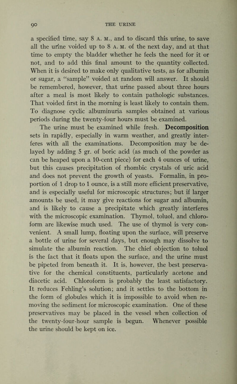 go a specified time, say 8 a. m., and to discard this urine, to save all the urine voided up to 8 a. m. of the next day, and at that time to empty the bladder whether he feels the need for it or not, and to add this final amount to the quantity collected. When it is desired to make only qualitative tests, as for albumin or sugar, a “sample” voided at random will answer. It should be remembered, however, that urine passed about three hours after a meal is most likely to contain pathologic substances. That voided first in the morning is least likely to contain them. To diagnose cyclic albuminuria samples obtained at various periods during the twenty-four hours must be examined. The urine must be examined while fresh. Decomposition sets in rapidly, especially in warm weather, and greatly inter- feres with all the examinations. Decomposition may be de- layed by adding 5 gr. of boric acid (as much of the powder as can be heaped upon a 10-cent piece) for each 4 ounces of urine, but this causes precipitation of rhombic crystals of uric acid and does not prevent the growth of yeasts. Formalin, in pro- portion of 1 drop to 1 ounce, is a still more efficient preservative, and is especially useful for microscopic structures; but if larger amounts be used, it may give reactions for sugar and albumin, and is likely to cause a precipitate which greatly interferes with the microscopic examination. Thymol, toluol, and chloro- form are likewise much used. The use of thymol is very con- venient. A small lump, floating upon the surface, will preserve a bottle of urine for several days, but enough may dissolve to simulate the albumin reaction. The chief objection to toluol is the fact that it floats upon the surface, and the urine must be pipeted from beneath it. It is, however, the best preserva- tive for the chemical constituents, particularly acetone and diacetic acid. Chloroform is probably the least satisfactory. It reduces Fehling’s solution; and it settles to the bottom in the form of globules which it is impossible to avoid when re- moving the sediment for microscopic examination. One of these preservatives may be placed in the vessel when collection of the twenty-four-hour sample is begun. Whenever possible the urine should be kept on ice.