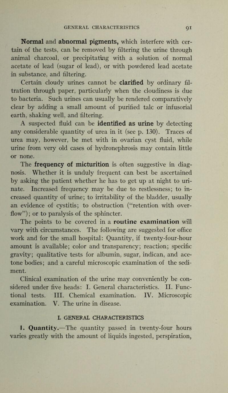 Normal and abnormal pigments, which interfere with cer- tain of the tests, can be removed by filtering the urine through animal charcoal, or precipitating with a solution of normal acetate of lead (sugar of lead), or with powdered lead acetate in substance, and filtering. Certain cloudy urines cannot be clarified by ordinary fil- tration through paper, particularly when the cloudiness is due to bacteria. Such urines can usually be rendered comparatively clear by adding a small amount of purified talc or infusorial earth, shaking well, and filtering. A suspected fluid can be identified as urine by detecting any considerable quantity of urea in it (see p. 130). Traces of urea may, however, be met with in ovarian cyst fluid, while urine from very old cases of hydronephrosis may contain little or none. The frequency of micturition is often suggestive in diag- nosis. Whether it is unduly frequent can best be ascertained by asking the patient whether he has to get up at night to uri- nate. Increased frequency may be due to restlessness; to in- creased quantity of urine; to irritability of the bladder, usually an evidence of cystitis; to obstruction (“retention with over- flow”); or to paralysis of the sphincter. The points to be covered in a routine examination will vary with circumstances. The following are suggested for office work and for the small hospital: Quantity, if twenty-four-hour amount is available; color and transparency; reaction; specific gravity; qualitative tests for albumin, sugar, indican, and ace- tone bodies; and a careful microscopic examination of the sedi- ment. Clinical examination of the urine may conveniently be con- sidered under five heads: I. General characteristics. II. Func- tional tests. III. Chemical examination. IV. Microscopic examination. V. The urine in disease. I. GENERAL CHARACTERISTICS 1. Quantity.—The quantity passed in twenty-four hours varies greatly with the amount of liquids ingested, perspiration,