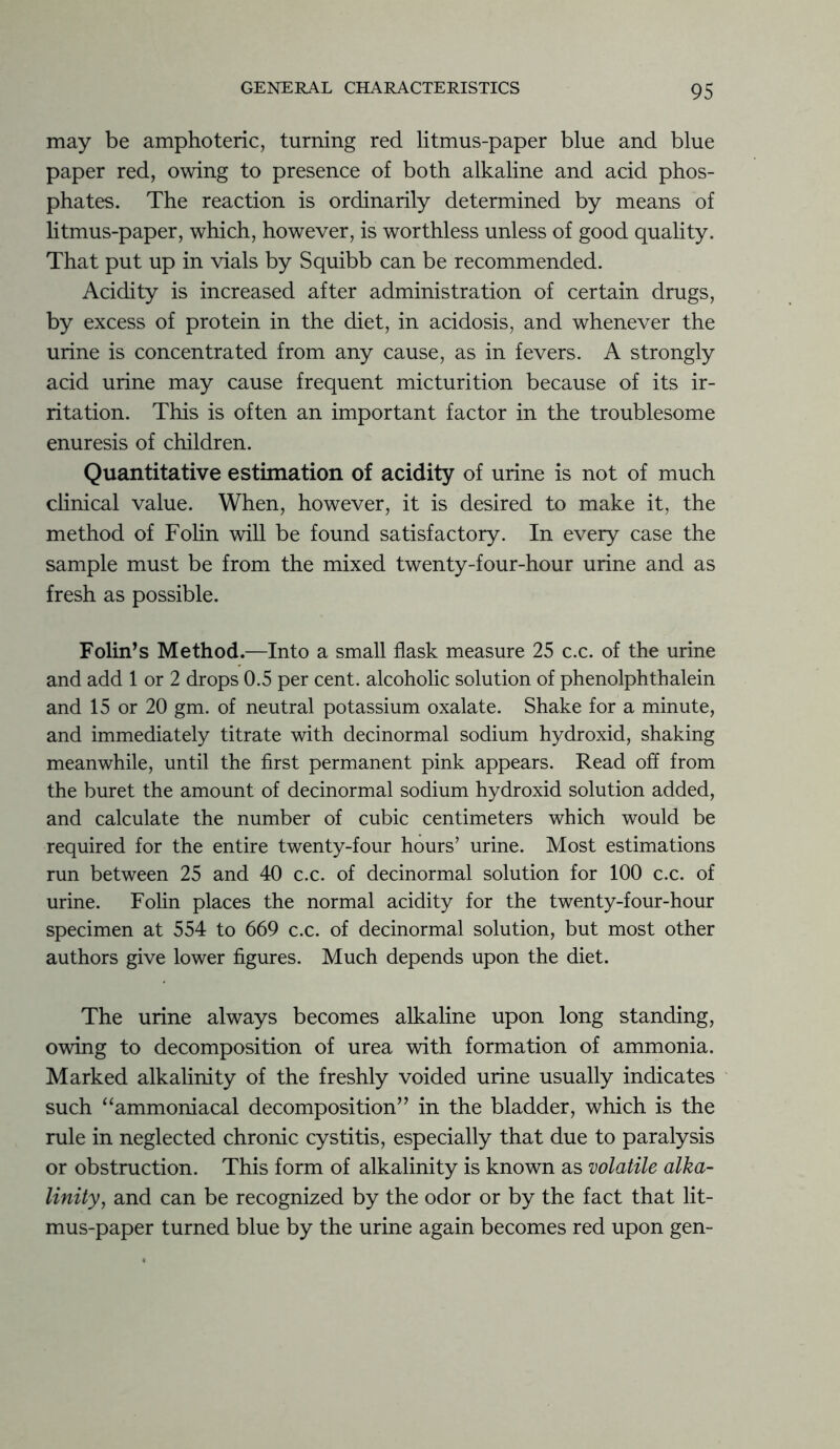 may be amphoteric, turning red litmus-paper blue and blue paper red, owing to presence of both alkaline and acid phos- phates. The reaction is ordinarily determined by means of litmus-paper, which, however, is worthless unless of good quality. That put up in vials by Squibb can be recommended. Acidity is increased after administration of certain drugs, by excess of protein in the diet, in acidosis, and whenever the urine is concentrated from any cause, as in fevers. A strongly acid urine may cause frequent micturition because of its ir- ritation. This is often an important factor in the troublesome enuresis of children. Quantitative estimation of acidity of urine is not of much clinical value. When, however, it is desired to make it, the method of Folin will be found satisfactory. In every case the sample must be from the mixed twenty-four-hour urine and as fresh as possible. Folin’s Method.—Into a small flask measure 25 c.c. of the urine and add 1 or 2 drops 0.5 per cent, alcoholic solution of phenolphthalein and 15 or 20 gm. of neutral potassium oxalate. Shake for a minute, and immediately titrate with decinormal sodium hydroxid, shaking meanwhile, until the first permanent pink appears. Read off from the buret the amount of decinormal sodium hydroxid solution added, and calculate the number of cubic centimeters which would be required for the entire twenty-four hours’ urine. Most estimations run between 25 and 40 c.c. of decinormal solution for 100 c.c. of urine. Folin places the normal acidity for the twenty-four-hour specimen at 554 to 669 c.c. of decinormal solution, but most other authors give lower figures. Much depends upon the diet. The urine always becomes alkaline upon long standing, owing to decomposition of urea with formation of ammonia. Marked alkalinity of the freshly voided urine usually indicates such “ammoniacal decomposition” in the bladder, which is the rule in neglected chronic cystitis, especially that due to paralysis or obstruction. This form of alkalinity is known as volatile alka- linity, and can be recognized by the odor or by the fact that lit- mus-paper turned blue by the urine again becomes red upon gen-