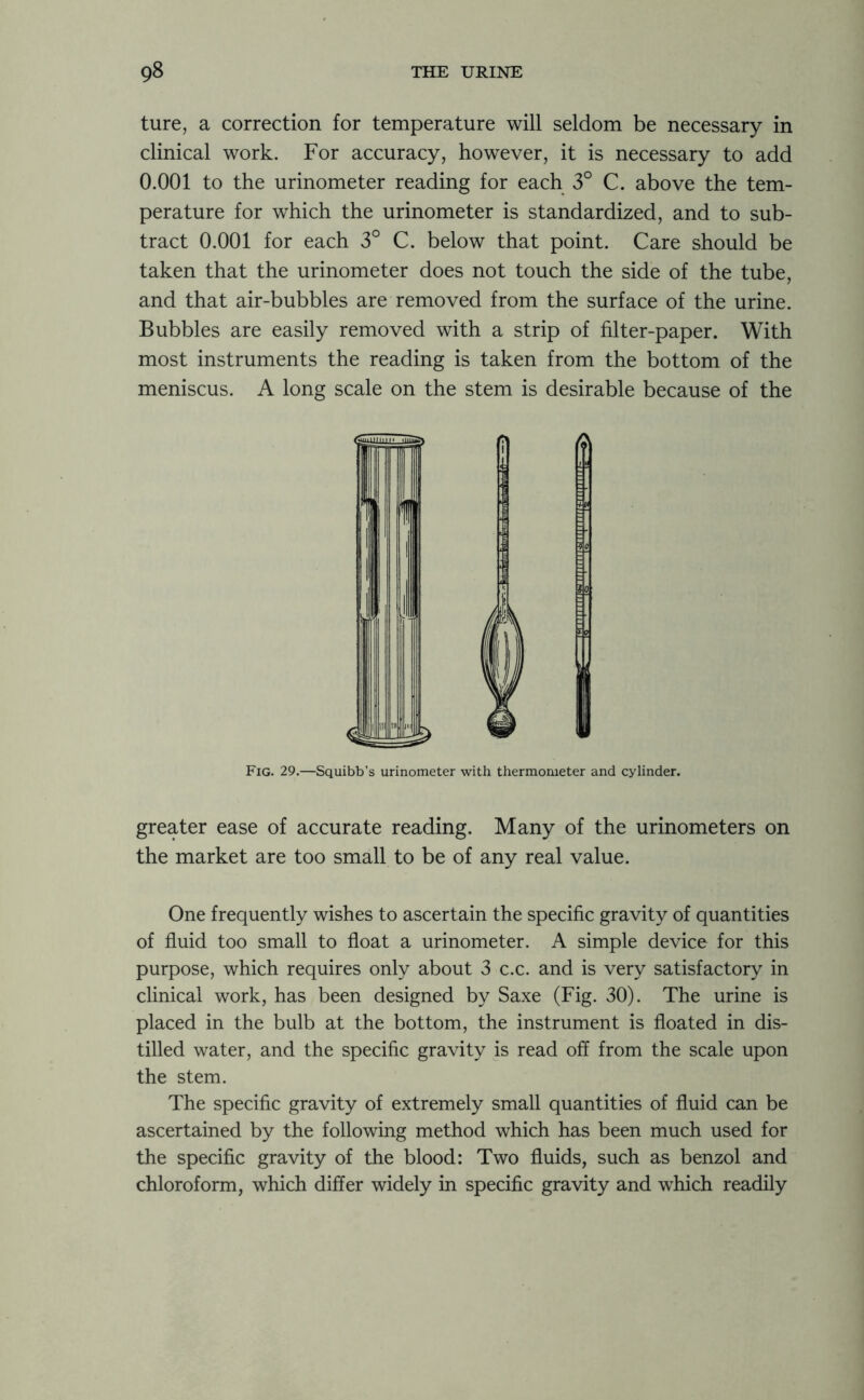 ture, a correction for temperature will seldom be necessary in clinical work. For accuracy, however, it is necessary to add 0.001 to the urinometer reading for each 3° C. above the tem- perature for which the urinometer is standardized, and to sub- tract 0.001 for each 3° C. below that point. Care should be taken that the urinometer does not touch the side of the tube, and that air-bubbles are removed from the surface of the urine. Bubbles are easily removed with a strip of filter-paper. With most instruments the reading is taken from the bottom of the meniscus. A long scale on the stem is desirable because of the Fig. 29.—Squibb’s urinometer with thermometer and cylinder. greater ease of accurate reading. Many of the urinometers on the market are too small to be of any real value. One frequently wishes to ascertain the specific gravity of quantities of fluid too small to float a urinometer. A simple device for this purpose, which requires only about 3 c.c. and is very satisfactory in clinical work, has been designed by Saxe (Fig. 30). The urine is placed in the bulb at the bottom, the instrument is floated in dis- tilled water, and the specific gravity is read off from the scale upon the stem. The specific gravity of extremely small quantities of fluid can be ascertained by the following method which has been much used for the specific gravity of the blood: Two fluids, such as benzol and chloroform, which differ widely in specific gravity and which readily