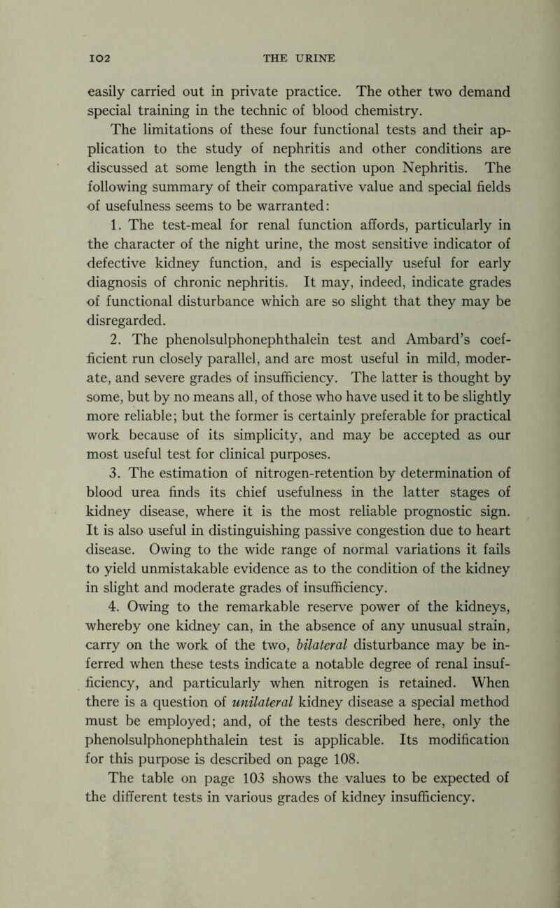 easily carried out in private practice. The other two demand special training in the technic of blood chemistry. The limitations of these four functional tests and their ap- plication to the study of nephritis and other conditions are discussed at some length in the section upon Nephritis. The following summary of their comparative value and special fields of usefulness seems to be warranted: 1. The test-meal for renal function affords, particularly in the character of the night urine, the most sensitive indicator of defective kidney function, and is especially useful for early diagnosis of chronic nephritis. It may, indeed, indicate grades of functional disturbance which are so slight that they may be disregarded. 2. The phenolsulphonephthalein test and Ambard’s coef- ficient run closely parallel, and are most useful in mild, moder- ate, and severe grades of insufficiency. The latter is thought by some, but by no means all, of those who have used it to be slightly more reliable; but the former is certainly preferable for practical work because of its simplicity, and may be accepted as our most useful test for clinical purposes. 3. The estimation of nitrogen-retention by determination of blood urea finds its chief usefulness in the latter stages of kidney disease, where it is the most reliable prognostic sign. It is also useful in distinguishing passive congestion due to heart disease. Owing to the wide range of normal variations it fails to yield unmistakable evidence as to the condition of the kidney in slight and moderate grades of insufficiency. 4. Owing to the remarkable reserve power of the kidneys, whereby one kidney can, in the absence of any unusual strain, carry on the work of the two, bilateral disturbance may be in- ferred when these tests indicate a notable degree of renal insuf- ficiency, and particularly when nitrogen is retained. When there is a question of unilateral kidney disease a special method must be employed; and, of the tests described here, only the phenolsulphonephthalein test is applicable. Its modification for this purpose is described on page 108. The table on page 103 shows the values to be expected of the different tests in various grades of kidney insufficiency.