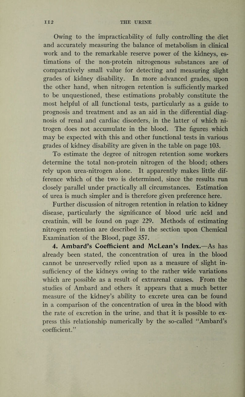 Owing to the impracticability of fully controlling the diet and accurately measuring the balance of metabolism in clinical work and to the remarkable reserve power of the kidneys, es- timations of the non-protein nitrogenous substances are of comparatively small value for detecting and measuring slight grades of kidney disability. In more advanced grades, upon the other hand, when nitrogen retention is sufficiently marked to be unquestioned, these estimations probably constitute the most helpful of all functional tests, particularly as a guide to prognosis and treatment and as an aid in the differential diag- nosis of renal and cardiac disorders, in the latter of which ni- trogen does not accumulate in the blood. The figures which may be expected with this and other functional tests in various grades of kidney disability are given in the table on page 103. To estimate the degree of nitrogen retention some workers determine the total non-protein nitrogen of the blood; others rely upon urea-nitrogen alone. It apparently makes little dif- ference which of the two is determined, since the results run closely parallel under practically all circumstances. Estimation of urea is much simpler and is therefore given preference here. Further discussion of nitrogen retention in relation to kidney disease, particularly the significance of blood uric acid and creatinin, will be found on page 229. Methods of estimating nitrogen retention are described in the section upon Chemical Examination of the Blood, page 357. 4. Ambard’s Coefficient and McLean’s Index.—As has already been stated, the concentration of urea in the blood cannot be unreservedly relied upon as a measure of slight in- sufficiency of the kidneys owing to the rather wide variations which are possible as a result of extrarenal causes. From the studies of Ambard and others it appears that a much better measure of the kidney’s ability to excrete urea can be found in a comparison of the concentration of urea in the blood with the rate of excretion in the urine, and that it is possible to ex- press this relationship numerically by the so-called “Ambard’s coefficient.”