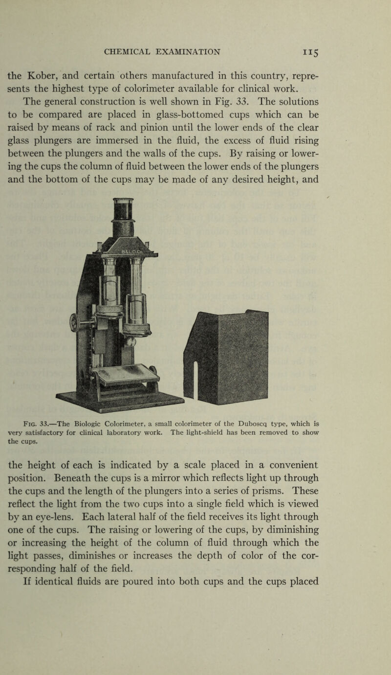 the Kober, and certain others manufactured in this country, repre- sents the highest type of colorimeter available for clinical work. The general construction is well shown in Fig. 33. The solutions to be compared are placed in glass-bottomed cups which can be raised by means of rack and pinion until the lower ends of the clear glass plungers are immersed in the fluid, the excess of fluid rising between the plungers and the walls of the cups. By raising or lower- ing the cups the column of fluid between the lower ends of the plungers and the bottom of the cups may be made of any desired height, and Fig. 33.—The Biologic Colorimeter, a small colorimeter of the Duboscq type, which is very satisfactory for clinical laboratory work. The light-shield has been removed to show the cups. the height of each is indicated by a scale placed in a convenient position. Beneath the cups is a mirror which reflects light up through the cups and the length of the plungers into a series of prisms. These reflect the light from the two cups into a single field which is viewed by an eye-lens. Each lateral half of the field receives its light through one of the cups. The raising or lowering of the cups, by diminishing or increasing the height of the column of fluid through which the light passes, diminishes or increases the depth of color of the cor- responding half of the field. If identical fluids are poured into both cups and the cups placed