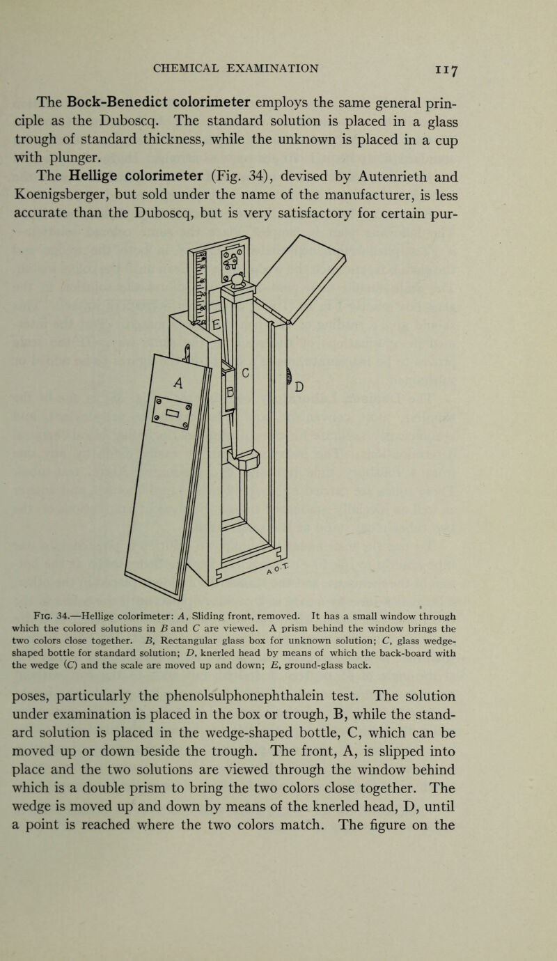 The Bock-Benedict colorimeter employs the same general prin- ciple as the Duboscq. The standard solution is placed in a glass trough of standard thickness, while the unknown is placed in a cup with plunger. The Hellige colorimeter (Fig. 34), devised by Autenrieth and Koenigsberger, but sold under the name of the manufacturer, is less accurate than the Duboscq, but is very satisfactory for certain pur- Fig. 34.—Hellige colorimeter: A, Sliding front, removed. It has a small window through which the colored solutions in B and C are viewed. A prism behind the window brings the two colors close together. B, Rectangular glass box for unknown solution; C, glass wedge- shaped bottle for standard solution; D, knerled head by means of which the back-board with the wedge (Q and the scale are moved up and down; E, ground-glass back. poses, particularly the phenolsulphonephthalein test. The solution under examination is placed in the box or trough, B, while the stand- ard solution is placed in the wedge-shaped bottle, C, which can be moved up or down beside the trough. The front, A, is slipped into place and the two solutions are viewed through the window behind which is a double prism to bring the two colors close together. The wedge is moved up and down by means of the knerled head, D, until a point is reached where the two colors match. The figure on the